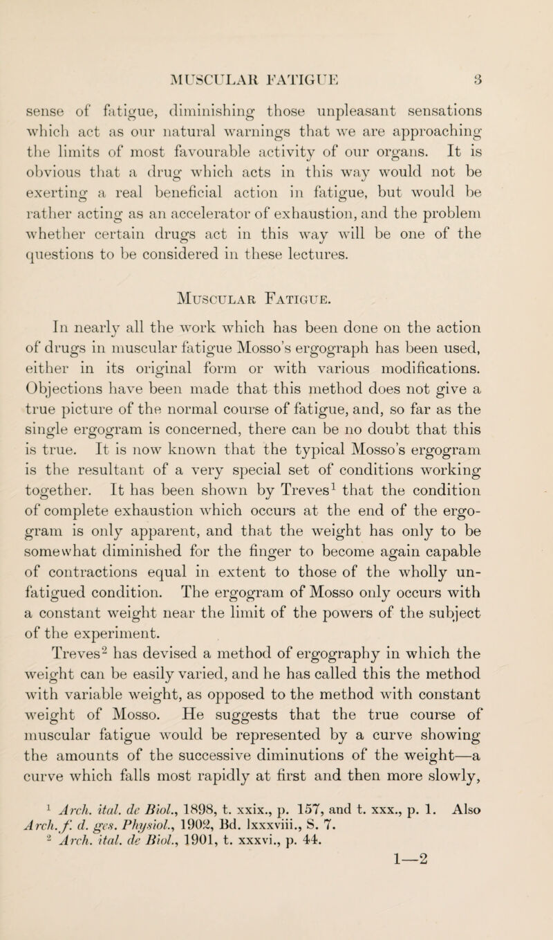 sense of fatigue, diminishing those unpleasant sensations which act as our natural warnings that we are approaching the limits of most favourable activity of our organs. It is obvious that a drug which acts in this way would not be exerting a real beneficial action in fatigue, but would be rather acting as an accelerator of exhaustion, and the problem whether certain drugs act in this way will be one of the questions to be considered in these lectures. Muscular Fatigue. In nearly all the work which has been done on the action «/ of drugs in muscular fatigue Mosso’s ergograph has been used, either in its original form or with various modifications. Objections have been made that this method does not give a true picture of the normal course of fatigue, and, so far as the single ergogram is concerned, there can be no doubt that this is true. It is now known that the typical Mosso’s ergogram is the resultant of a very special set of conditions working together. It has been shown by Treves1 that the condition of complete exhaustion which occurs at the end of the ergo¬ gram is only apparent, and that the weight has only to be somewhat diminished for the finger to become again capable of contractions equal in extent to those of the wholly un¬ fatigued condition. The ergogram of Mosso only occurs with a constant weight near the limit of the powers of the subject of the experiment. Treves2 has devised a method of ergography in which the weight can be easily varied, and he has called this the method with variable weight, as opposed to the method with constant weight of Mosso. He suggests that the true course of muscular fatigue would be represented by a curve showing the amounts of the successive diminutions of the weight—a curve which falls most rapidly at first and then more slowly, 1 Arch. ital. de Biol., 1898, t. xxix., p. 157, and t. xxx., p. 1. Also Arcli. f. d. ges. Physiol., 1902, Bd. lxxxviii., S. 7. 2 Arch. ital. de Biol., 1901, t. xxxvi., p. 44. 1—2