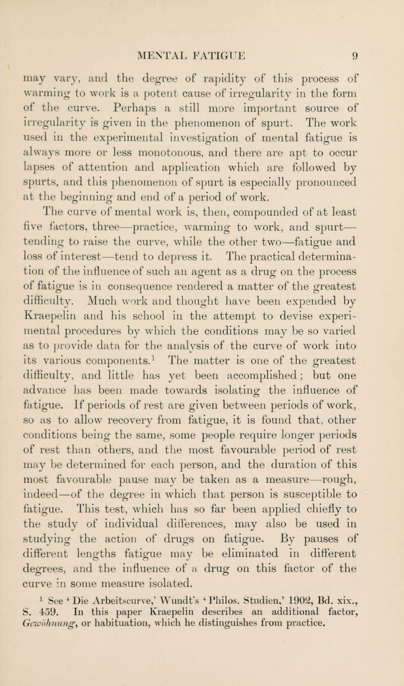 may vary, and the degree of rapidity of this process of warming to work is a potent cause of irregularity in the form of the curve. Perhaps a still more important source of irregularity is given in the phenomenon of spurt. The work used in the experimental investigation of mental fatigue is always more or less monotonous, and there are apt to occur lapses of attention and application which are followed by spurts, and this phenomenon of spurt is especially pronounced at the beginning and end of a period of work. The curve of mental work is, then, compounded of at least five factors, three—practice, warming to work, and spurt— tending to raise the curve, while the other two—fatigue and loss of interest—tend to depress it. The practical determina¬ tion of the influence of such an agent as a drug on the process of fatigue is in consequence rendered a matter of the greatest difficulty. Much work and thought have been expended by Kraepelin and his school in the attempt to devise experi¬ mental procedures by which the conditions may be so varied as to provide data for the analysis of the curve of work into its various components.1 The matter is one of the greatest difficulty, and little has yet been accomplished; but one advance has been made towards isolating the influence of fatigue. If periods of rest are given between periods of work, so as to allow recovery from fatigue, it is found that, other conditions being the same, some people require longer periods of rest than others, and the most favourable period of rest may be determined for each person, and the duration of this most favourable pause may be taken as a measure—rough, indeed—of the degree in which that person is susceptible to fatigue. This test, which has so far been applied chiefly to the study of individual differences, may also be used in studying the action of drugs on fatigue. By pauses of different lengths fatigue may be eliminated in different degrees, and the influence of a drug on this factor of the curve in some measure isolated. 1 See 4 Die Arbeitscurve,1 Wundt's 4 Philos. Studien,’ 1902, Bd. xix., S. 459. In this paper Kraepelin describes an additional factor, Geivo timing, or habituation, which he distinguishes from practice.