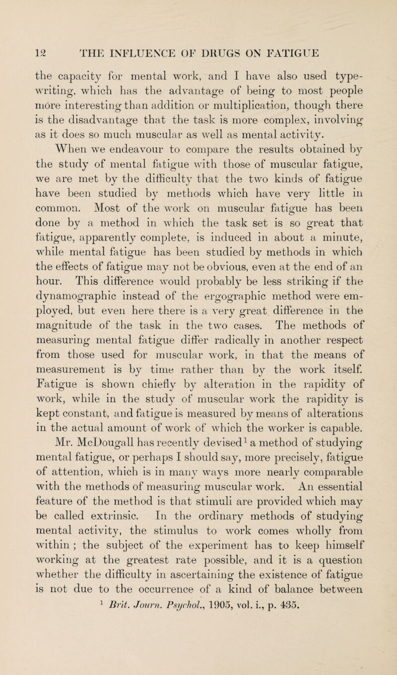 the capacity for mental work, and I have also used type¬ writing, which has the advantage of being to most people more interesting than addition or multiplication, though there is the disadvantage that the task is more complex, involving as it does so much muscular as well as mental activity. When we endeavour to compare the results obtained by the study of mental fatigue with those of muscular fatigue, we are met by the difficulty that the two kinds of fatigue very little in common. Most of the work on muscular fatigue has been done by a method in which the task set is so great that fatigue, apparently complete, is induced in about a minute, while mental fatigue has been studied by methods in which the effects of fatigue may not be obvious, even at the end of an hour. This difference would probably be less striking if the dynamographic instead of the ergographic method were em¬ ployed, but even here there is a very great difference in the magnitude of the task in the two cases. The methods of measuring mental fatigue differ radically in another respect from those used for muscular work, in that the means of measurement is by time rather than by the work itself. Fatigue is shown chiefly by alteration in the rapidity of work, while in the study of muscular work the rapidity is kept constant, and fatigue is measured by means of alterations in the actual amount of work of which the worker is capable. Mr. McDougall has recently devised1 a method of studying mental fatigue, or perhaps I should say, more precisely, fatigue of attention, which is in many ways more nearly comparable with the methods of measuring muscular work. An essential feature of the method is that stimuli are provided which may be called extrinsic. In the ordinary methods of studying mental activity, the stimulus to work comes wholly from within ; the subject of the experiment has to keep himself working at the greatest rate possible, and it is a question whether the difficulty in ascertaining the existence of fatigue is not due to the occurrence of a kind of balance between 1 Brit. Journ. Psychol., 1905, vol. i., p. 435. have been studied by methods which have