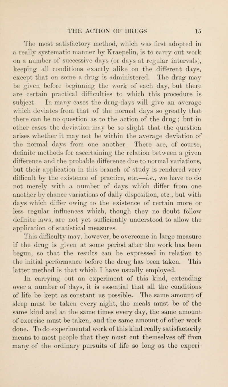 The most satisfactory method, which was first adopted in a really systematic manner by Kraepelin, is to carry out work on a number of successive days (or days at regular intervals), keeping all conditions exactly alike on the different days, except that on some a drug is administered. The drug may be given before beginning the work of each day, but there are certain practical difficulties to which this procedure is subject. In many cases the drug-days will give an average which deviates from that of the normal days so greatly that there can be no question as to the action of the drug; but in other cases the deviation may be so slight that the question arises whether it may not be within the average deviation of the normal days from one another. There are, of course, definite methods for ascertaining the relation between a given difference and the probable difference due to normal variations, but their application in this branch of study is rendered very difficult by the existence of practice, etc.—i.e., we have to do not merely with a number of days which differ from one another by chance variations of daily disposition, etc., but with days which differ owing to the existence of certain more or less regular influences which, though they no doubt follow definite lavrs, are not yet sufficiently understood to allow the application of statistical measures. This difficulty may, however, be overcome in large measure if the drug is given at some period after the work has been begun, so that the results can be expressed in relation to the initial performance before the drug has been taken. This latter method is that which I have usually employed. In carrying out an experiment of this kind, extending over a number of days, it is essential that all the conditions of life be kept as constant as possible. The same amount of sleep must be taken every night, the meals must be of the same kind and at the same times every day, the same amount of exercise must be taken, and the same amount of other work done. To do experimental work of this kind really satisfactorily means to most people that they must cut themselves off from many of the ordinary pursuits of life so long as the experi-