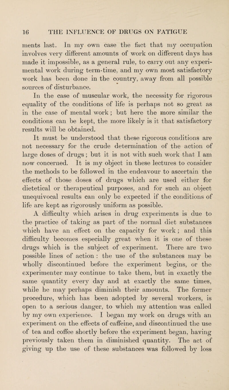 ments last. In my own case the fact that my occupation involves very different amounts of work on different days has made it impossible, as a general rule, to carry out any experi¬ mental work during term-time, and my own most satisfactory work has been done in the country, away from all possible sources of disturbance. In the case of muscular work, the necessity for rigorous equality of the conditions of life is perhaps not so great as in the case of mental work; but here the more similar the conditions can be kept, the more likely is it that satisfactory results will be obtained. It must be understood that these rigorous conditions are not necessary for the crude determination of the action of large doses of drugs ; but it is not with such work that I am now concerned. It is my object in these lectures to consider the methods to be followed in the endeavour to ascertain the effects of those doses of dru^s which are used either for dietetical or therapeutical purposes, and for such an object unequivocal results can only be expected if the conditions of life are kept as rigorously uniform as possible. A difficulty which arises in drug experiments is due to the practice of taking as part of the normal diet substances which have an effect on the capacity for work; and this difficulty becomes especially great when it is one of these drugs which is the subject of experiment. There are two possible lines of action : the use of the substances may be wholly discontinued before the experiment begins, or the experimenter may continue to take them, but in exactly the same quantity every day and at exactly the same times, while he may perhaps diminish their amounts. The former procedure, which has been adopted by several workers, is open to a serious danger, to which my attention was called by my own experience. I began my work on drugs with an experiment on the effects of caffeine, and discontinued the use of tea and coffee shortly before the experiment began, having previously taken them in diminished quantity. The act of giving up the use of these substances was followed by loss