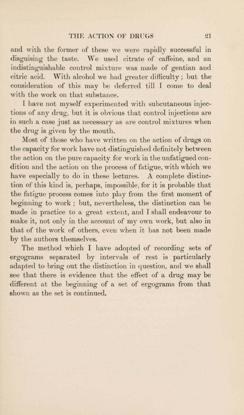and with the former of these we were rapidly successful in disguising the taste. We used citrate of caffeine, and an indistinguishable control mixture was made of gentian and citric acid. With alcohol we had greater difficulty ; but the consideration of this may be deferred till I come to deal with the work on that substance. 1 have not myself experimented with subcutaneous injec¬ tions of any drug, but it is obvious that control injections are in such a case just as necessary as are control mixtures when the drug is given by the mouth. Most of those who have written on the action of drugs on the capacity for work have not distinguished definitely between the action on the pure capacity for work in the unfatigued con¬ dition and the action on the process of fatigue, with which we have especially to do in these lectures. A complete distinc¬ tion of this kind is, perhaps, impossible, for it is probable that the fatigue process comes into play from the first moment of beginning to work ; but, nevertheless, the distinction can be made in practice to a great extent, and I shall endeavour to make it, not only in the account of my own work, but also in that of the work of others, even when it has not been made by the authors themselves. The method which I have adopted of recording sets of ergograms separated by intervals of rest is particularly adapted to bring out the distinction in question, and we shall see that there is evidence that the effect of a drug may be different at the beginning of a set of ergograms from that shown as the set is continued.