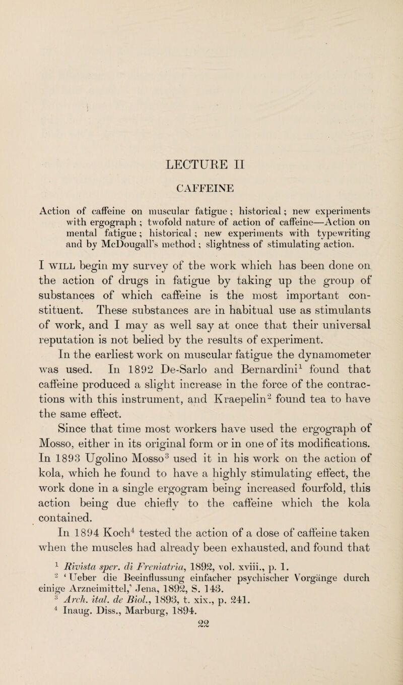 CAFFEINE Action of caffeine on muscular fatigue ; historical; new experiments with ergograph ; twofold nature of action of caffeine—Action on mental fatigue; historical ; new experiments with typewriting and by McDougalfs method; slightness of stimulating action. I will begin my survey of the work which has been done on the action of drugs in fatigue by taking up the group of substances of which caffeine is the most important con¬ stituent. These substances are in habitual use as stimulants of work, and I may as well say at once that their universal reputation is not belied by the results of experiment. In the earliest work on muscular fatigue the dynamometer was used. In 1892 De-Sarlo and Bernardini1 found that caffeine produced a slight increase in the force of the contrac¬ tions with this instrument, and Kraepelin2 found tea to have the same effect. Since that time most workers have used the ergograph of Mosso, either in its original form or in one of its modifications. In 1893 Ugolino Mosso3 used it in his work on the action of kola, which he found to have a highly stimulating effect, the work done in a single ergogram being increased fourfold, this action being due chiefly to the caffeine which the kola contained. In 1894 Koch4 tested the action of a dose of caffeine taken when the muscles had already been exhausted, and found that 1 Rivista sper. di Freniatria, 1892, vol. xviii., p. 1. 2 ‘ Ueber die Beeinflussimg einfacher psychischer Vorgiinge durch einige Arzneimittelf Jena, 1892, S. 143. :: Arch. ital. de Biol., 1893, t. xix., p. 241. 4 Inaug. Diss., Marburg, 1894.