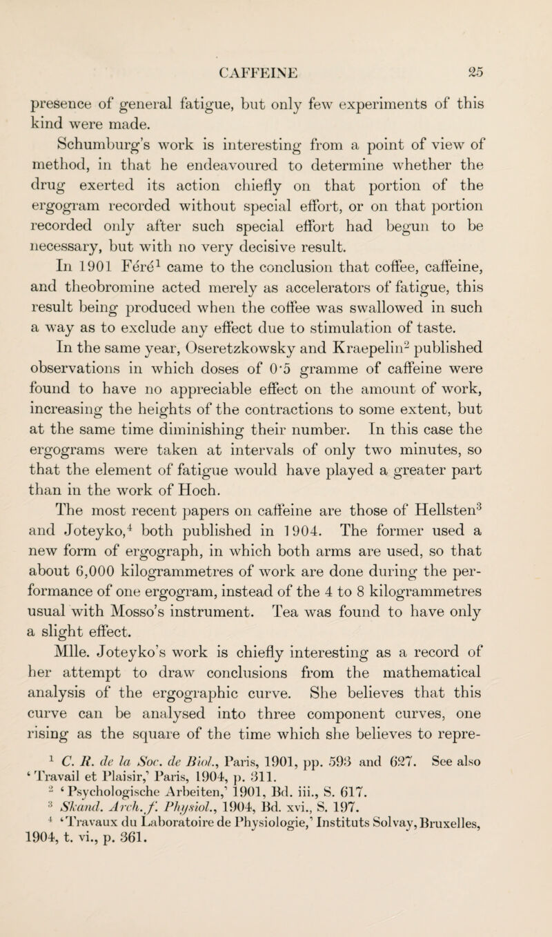 presence of general fatigue, but only few experiments of this kind were made. Schumburg’s work is interesting from a point of view of method, in that he endeavoured to determine whether the drug exerted its action chiefly on that portion of the ergogram recorded without special effort, or on that portion recorded only after such special effort had begun to be necessary, but with no very decisive result. In 1901 Fere1 came to the conclusion that coffee, caffeine, and theobromine acted merely as accelerators of fatigue, this result being produced when the coffee was swallowed in such a way as to exclude any effect due to stimulation of taste. In the same year, Oseretzkowsky and Kraepelin2 published observations in which doses of 0*5 gramme of caffeine were found to have no appreciable effect on the amount of work, increasing the heights of the contractions to some extent, but at the same time diminishing their number. In this case the ergograms were taken at intervals of only two minutes, so that the element of fatigue would have played a greater part than in the work of Hoch. The most recent papers on caffeine are those of Hellsten3 and Joteyko,4 both published in 1904. The former used a new form of ergograph, in which both arms are used, so that about 6,000 kilogrammetres of work are done during the per¬ formance of one ergogram, instead of the 4 to 8 kilogrammetres usual with Mosso’s instrument. Tea was found to have only a slight effect. Mile. Joteyko’s work is chiefly interesting as a record of her attempt to draw conclusions from the mathematical analysis of the ergographic curve. She believes that this curve can be analysed into three component curves, one rising as the square of the time which she believes to repre- 1 C. R. de la Soc. de Biol., Paris, 1901, pp. 598 and 627. See also ‘Travail et Plaisirf Paris, 1904, p. 311. 2 ‘ Psychologische Arbeiten,’ 1901, Bd. iii., S. 617. 13 SI'and. Arch.'f. Physiol., 1904, Bd. xvi., S. 197. 4 ‘Travaux du Laboratoire de Physiologie,1 Instituts Solvay, Bruxelles, 1904, t. vi., p. 361.