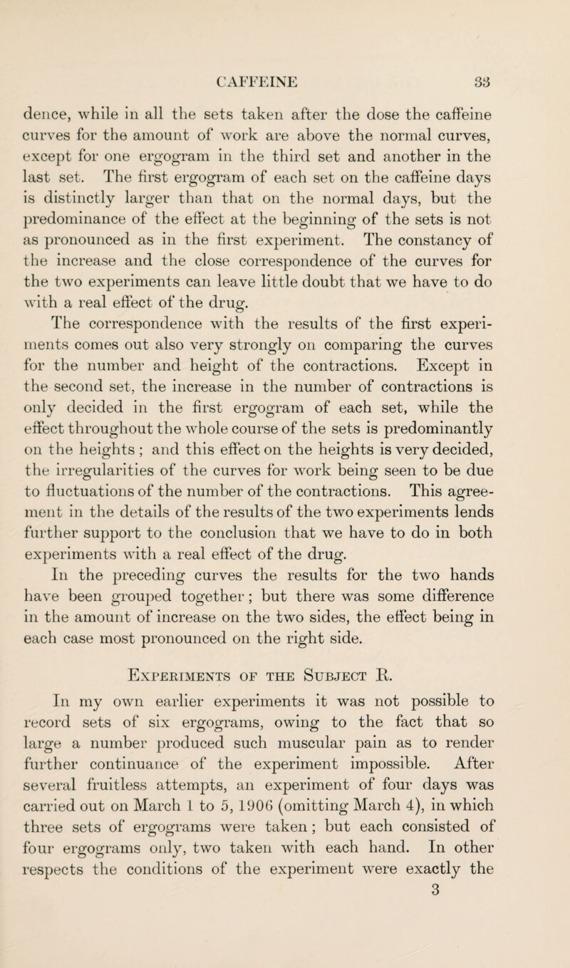 deuce, while in all the sets taken after the dose the caffeine curves for the amount of work are above the normal curves, except for one ergogram in the third set and another in the last set. The first ergogram of each set on the caffeine days is distinctly larger than that on the normal days, but the predominance of the effect at the beginning of the sets is not as pronounced as in the first experiment. The constancy of the increase and the close correspondence of the curves for the two experiments can leave little doubt that we have to do with a real effect of the drug. The correspondence with the results of the first experi¬ ments comes out also very strongly on comparing the curves for the number and height of the contractions. Except in the second set, the increase in the number of contractions is only decided in the first ergogram of each set, while the effect throughout the whole course of the sets is predominantly on the heights ; and this effect on the heights is very decided, the irregularities of the curves for work being seen to be due to fluctuations of the number of the contractions. This agree¬ ment in the details of the results of the two experiments lends further support to the conclusion that we have to do in both experiments with a real effect of the drug. In the preceding curves the results for the two hands have been grouped together; but there was some difference in the amount of increase on the two sides, the effect being in each case most pronounced on the right side. Experiments of the Subject ft. In my own earlier experiments it was not possible to record sets of six ergograms, owing to the fact that so large a number produced such muscular pain as to render further continuance of the experiment impossible. After several fruitless attempts, an experiment of four days was carried out on March 1 to 5, 1906 (omitting March 4), in which three sets of ergograms were taken ; but each consisted of four ergograms only, two taken with each hand. In other respects the conditions of the experiment were exactly the 3