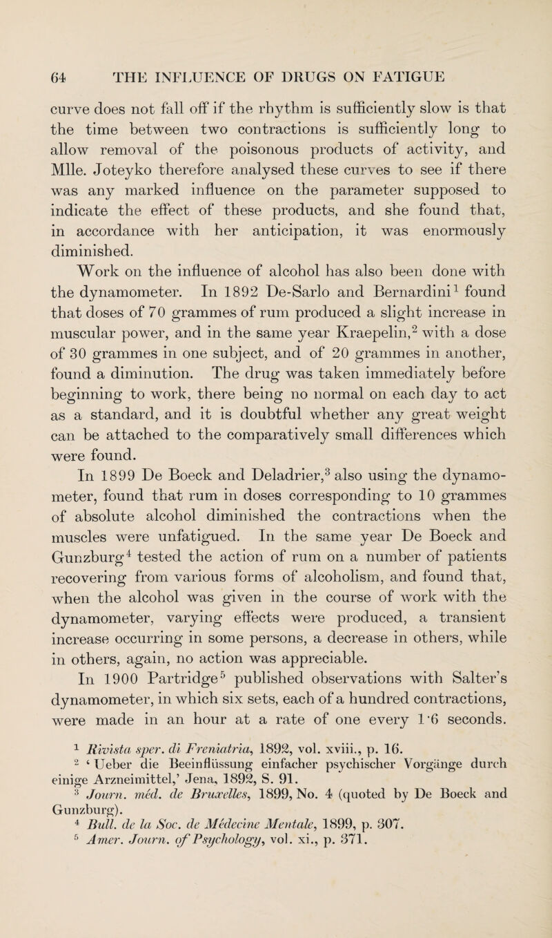 curve does not fall off if the rhythm is sufficiently slow is that the time between two contractions is sufficiently long to allow removal of the poisonous products of activity, and Mile. Joteyko therefore analysed these curves to see if there was any marked influence on the parameter supposed to indicate the effect of these products, and she found that, in accordance with her anticipation, it was enormously diminished. Work on the influence of alcohol has also been done with the dynamometer. In 1892 De-Sarlo and Bernardini1 found that doses of 70 grammes of rum produced a slight increase in muscular power, and in the same year Kraepelin,2 with a dose of 30 grammes in one subject, and of 20 grammes in another, found a diminution. The drug was taken immediately before beginning to work, there being no normal on each day to act as a standard, and it is doubtful whether any great weight can be attached to the comparatively small differences which were found. In 1899 De Boeck and Deladrier,3 also using the dynamo¬ meter, found that rum in doses corresponding to 10 grammes of absolute alcohol diminished the contractions when the muscles were unfatigued. In the same year De Boeck and Gunzburg4 tested the action of rum on a number of patients recovering from various forms of alcoholism, and found that, when the alcohol was given in the course of work with the dynamometer, varying effects were produced, a transient increase occurring in some persons, a decrease in others, while in others, again, no action was appreciable. In 1900 Partridge5 published observations with Salter’s dynamometer, in which six sets, each of a hundred contractions, were made in an hour at a rate of one every 1*6 seconds. 1 Rivista sper. di Freniatria, 1892, vol. xviii., p. 16. 2 ‘ Ueber die Beeinfliissung einfacher psychischer Vorgange durch einige Arzneimittel,’ Jena, 1892, S. 91. 3 Journ. med. de Bruxelles, 1899, No. 4 (quoted by De Boeck and Gunzburg). 4 Bull, de la Soc. de Medecine Mentale, 1899, p. 307. 5 Amer. Journ. of Psychology, vol. xi., p. 371.