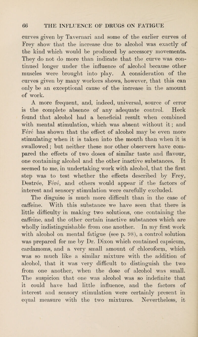 curves given by Tavernari and some of the earlier curves of Frey show that the increase due to alcohol was exactly of the kind which would be produced by accessory movements. They do not do more than indicate that the curve was con¬ tinued longer under the influence of alcohol because other muscles were brought into play. A consideration of the curves given by many workers shows, however, that this can only be an exceptional cause of the increase in the amount of work. A more frequent, and, indeed, universal, source of error is the complete absence of any adequate control. Heck found that alcohol had a beneficial result when combined with mental stimulation, which was absent without it; and Fere has shown that the effect of alcohol may be even more stimulating when it is taken into the mouth than when it is swallowed ; but neither these nor other observers have com¬ pared the effects of two doses of similar taste and flavour, one containing alcohol and the other inactive substances. It seemed to me, in undertaking work with alcohol, that the first step was to test whether the effects described by Frey, Destree, Fere, and others would appear if the factors of interest and sensory stimulation were carefully excluded. The disguise is much more difficult than in the case of caffeine. With this substance we have seen that there is little difficulty in making two solutions, one containing the caffeine, and the other certain inactive substances which are wholly indistinguishable from one another. In my first work with alcohol on mental fatigue (see p. 98), a control solution was prepared for me by Dr. Dixon which contained capsicum, cardamoms, and a very small amount of chloroform, which was so much like a similar mixture with the addition of alcohol, that it was very difficult to distinguish the two from one another, wffien the dose of alcohol was small. The suspicion that one was alcohol was so indefinite that it could have had little influence, and the factors of interest and sensory stimulation were certainly present in equal measure with the two mixtures. Nevertheless, it