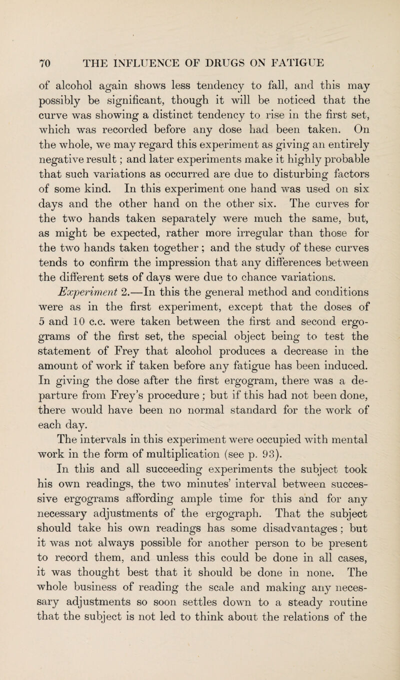 of alcohol again shows less tendency to fall, and this may possibly be significant, though it will be noticed that the curve was showing a distinct tendency to rise in the first set, which was recorded before any dose had been taken. On the whole, we may regard this experiment as giving an entirely negative result; and later experiments make it highly probable that such variations as occurred are due to disturbing factors of some kind. In this experiment one hand was used on six days and the other hand on the other six. The curves for the two hands taken separately were much the same, but, as might be expected, rather more irregular than those for the two hands taken together; and the study of these curves tends to confirm the impression that any differences between the different sets of days were due to chance variations. Experiment 2.—In this the general method and conditions wrere as in the first experiment, except that the doses of 5 and 10 c.c. were taken between the first and second ergo- grams of the first set, the special object being to test the statement of Frey that alcohol produces a decrease in the amount of work if taken before any fatigue has been induced. In giving the dose after the first ergogram, there was a de¬ parture from Frey’s procedure ; but if this had not been done, there would have been no normal standard for the work of each day. The intervals in this experiment were occupied with mental work in the form of multiplication (see p. 93). In this and all succeeding experiments the subject took his own readings, the two minutes’ interval between succes¬ sive ergograms affording ample time for this and for any necessary adjustments of the ergograph. That the subject should take his own readings has some disadvantages; but it was not always possible for another person to be present to record them, and unless this could be done in all cases, it was thought best that it should be done in none. The whole business of reading the scale and making any neces¬ sary adjustments so soon settles down to a steady routine that the subject is not led to think about the relations of the