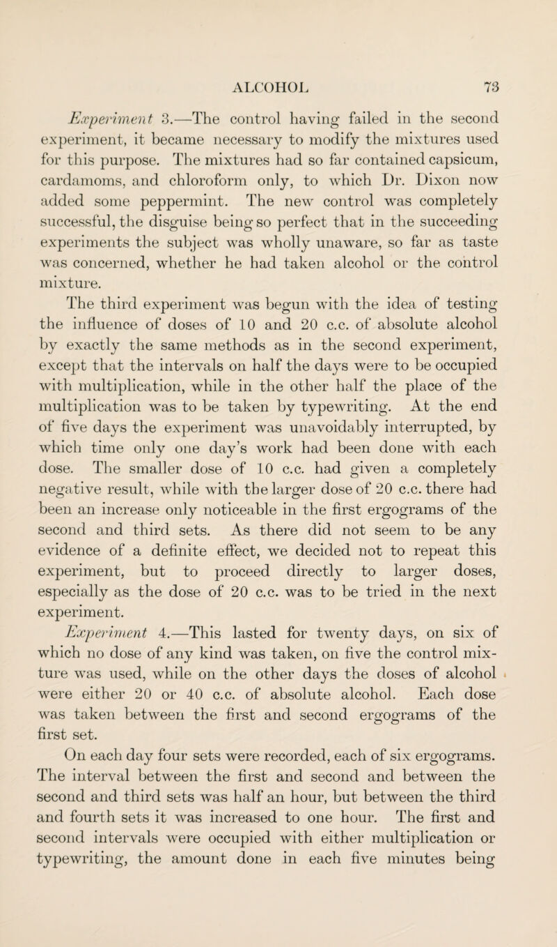 Experiment 3.—The control having failed in the second experiment, it became necessary to modify the mixtures used for this purpose. The mixtures had so far contained capsicum, cardamoms, and chloroform only, to which Dr. Dixon now added some peppermint. The new control was completely successful, the disguise being so perfect that in the succeeding experiments the subject was wholly unaware, so far as taste was concerned, whether he had taken alcohol or the control mixture. The third experiment was begun with the idea of testing the influence of doses of 10 and 20 c.c. of absolute alcohol by exactly the same methods as in the second experiment, except that the intervals on half the days were to be occupied with multiplication, while in the other half the place of the multiplication was to be taken by typewriting. At the end of five days the experiment was unavoidably interrupted, by which time only one day’s work had been done with each dose. The smaller dose of 10 c.c. had given a completely negative result, while with the larger dose of 20 c.c. there had been an increase only noticeable in the first ergograms of the second and third sets. As there did not seem to be any evidence of a definite effect, we decided not to repeat this experiment, but to proceed directly to larger doses, especially as the dose of 20 c.c. was to be tried in the next experiment. Experiment 4.—This lasted for twenty days, on six of which no dose of any kind was taken, on five the control mix¬ ture was used, while on the other days the doses of alcohol were either 20 or 40 c.c. of absolute alcohol. Each dose was taken between the first and second ergograms of the first set. On each day four sets were recorded, each of six ergograms. The interval between the first and second and between the second and third sets was half an hour, but between the third and fourth sets it was increased to one hour. The first and second intervals were occupied with either multiplication or typewriting, the amount done in each five minutes being