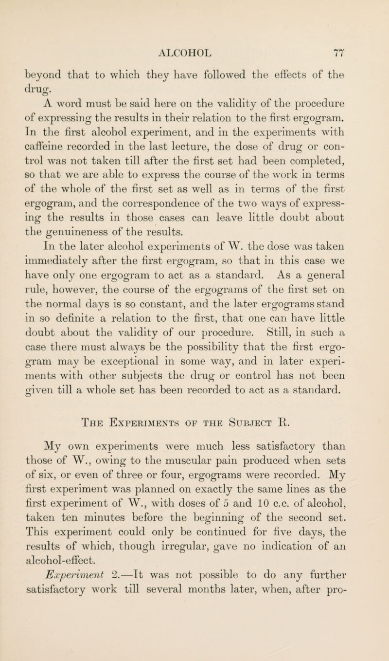 beyond that to which they have followed the effects of the drug. A word must he said here on the validity of the procedure of expressing the results in their relation to the first ergogram. In the first alcohol experiment, and in the experiments with caffeine recorded in the last lecture, the dose of drug or con¬ trol was not taken till after the first set had been completed, so that we are able to express the course of the work in terms of the whole of the first set as well as in terms of the first ergogram, and the correspondence of the two ways of express¬ ing the results in those cases can leave little doubt about the genuineness of the results. In the later alcohol experiments of W. the dose was taken immediately after the first ergogram, so that in this case we have only one ergogram to act as a standard. As a general rule, however, the course of the ergograms of the first set on the normal days is so constant, and the later ergograms stand in so definite a relation to the first, that one can have little doubt about the validity of our procedure. Still, in such a case there must always be the possibility that the first ergo¬ gram may be exceptional in some way, and in later experi¬ ments with other subjects the drug or control has not been given till a whole set has been recorded to act as a standard. The Experiments of the Subject R. My own experiments were much less satisfactory than those of W., owing to the muscular pain produced when sets of six, or even of three or four, ergograms were recorded. My first experiment was planned on exactly the same lines as the first experiment of W., with doses of 5 and 10 c.c. of alcohol, taken ten minutes before the beginning of the second set. This experiment could only be continued for five days, the results of which, though irregular, gave no indication of an alcohol-effect. Experiment 2.—It was not possible to do any further satisfactory work till several months later, when, after pro-