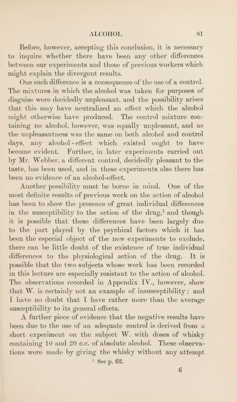 Before, however, accepting this conclusion, it is necessary to inquire whether there have been any other differences between our experiments and those of previous workers which might explain the divergent results. One such difference is a consequence of the use of a control. The mixtures in which the alcohol was taken for purposes of disguise were decidedly unpleasant, and the possibility arises that this may have neutralized an effect which the alcohol might otherwise have produced. The control mixture con¬ taining no alcohol, however, was equally unpleasant, and as the unpleasantness was the same on both alcohol and control days, any alcohol - effect which existed ought to have become evident. Further, in later experiments carried out by Mr. Webber, a different control, decidedly pleasant to the taste, has been used, and in these experiments also there has been no evidence of an alcohol-effect. Another possibility must be borne in mind. One of the most definite results of previous work on the action of alcohol has been to show the presence of great individual differences in the susceptibility to the action of the drug,1 and though it is possible that these differences have been largely due to the part played by the psychical factors which it has been the especial object of the new experiments to exclude, there can be little doubt of the existence of true individual differences to the physiological action of the drug. It is possible that the two subjects whose work has been recorded in this lecture are especially resistant to the action of alcohol. The observations recorded in Appendix IV., however, show that W. is certainly not an example of insusceptibility; and I have no doubt that I have rather more than the average susceptibility to its general effects. A further piece of evidence that the negative results have been due to the use of an adequate control is derived from a short experiment on the subject W. with doses of whisky containing 10 and 20 c.c. of absolute alcohol. These observa¬ tions were made by giving the whisky without any attempt 1 See p. 62. 6