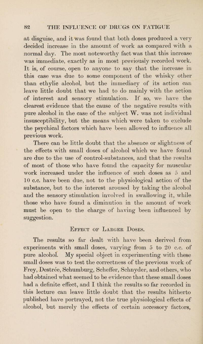 at disguise, and it was found that both doses produced a very decided increase in the amount of work as compared with a normal day. The most noteworthy fact was that this increase was immediate, exactly as in most previously recorded work. It is, of course, open to anyone to say that the increase in this case was due to some component of the whisky other than ethylic alcohol, but the immediacy of its action can leave little doubt that we had to do mainly with the action of interest and sensory stimulation. If so, we have the clearest evidence that the cause of the negative results with pure alcohol in the case of the subject W. was not individual insusceptibility, but the means which were taken to exclude the psychical factors which have been allowed to influence all previous work. There can be little doubt that the absence or slightness of the effects with small doses of alcohol which we have found are due to the use of control-substances, and that the results of most of those who have found the capacity for muscular work increased under the influence of such doses as 5 and 10 c.c. have been due, not to the physiological action of the substance, but to the interest aroused by taking the alcohol and the sensory stimulation involved in swallowing it, while those who have found a diminution in the amount of work must be open to the charge of having been influenced by suggestion. Effect of Larger Doses. The results so far dealt with have been derived from experiments with small doses, varying from 5 to 20 c.c. of pure alcohol. My special object in experimenting with these small doses was to test the correctness of the previous work of Frey, Destree, Schumburg, Scheffer, Schnyder, and others, who had obtained what seemed to be evidence that these small doses had a definite effect, and I think the results so far recorded in this lecture can leave little doubt that the results hitherto published have portrayed, not the true physiological effects of alcohol, but merely the effects of certain accessory factors,