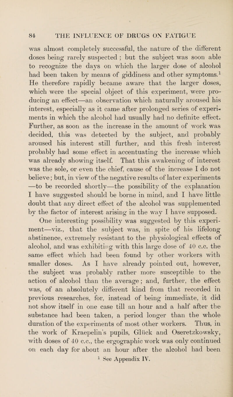 was almost completely successful, the nature of the different doses being rarely suspected ; but the subject was soon able to recognize the days on which the larger dose of alcohol had been taken by means of giddiness and other symptoms.1 He therefore rapidly became aware that the larger doses, which were the special object of this experiment, were pro¬ ducing an effect—an observation which naturally aroused his interest, especially as it came after prolonged series of experi¬ ments in which the alcohol had usually had no definite effect. Further, as soon as the increase in the amount of work was decided, this was detected by the subject, and probably aroused his interest still further, and this fresh interest probably had some effect in accentuating the increase which was already showing itself. That this awakening of interest was the sole, or even the chief, cause of the increase I do not believe; but, in view of the negative results of later experiments —to be recorded shortly—the possibility of the explanation I have suggested should be borne in mind, and I have little doubt that any direct effect of the alcohol was supplemented by the factor of interest arising in the way I have supposed. One interesting possibility was suggested by this experi¬ ment—viz., that the subject was, in spite of his lifelong abstinence, extremely resistant to the physiological effects of alcohol, and was exhibiting with this large dose of 40 c.c. the same effect which had been found by other workers with smaller doses. As I have already pointed out, however, the subject was probably rather more susceptible to the action of alcohol than the average ; and, further, the effect was, of an absolutely different kind from that recorded in previous researches, for, instead of being immediate, it did not show itself in one case till an hour and a half after the substance had been taken, a period longer than the whole duration of the experiments of most other workers. Thus, in the work of Kraepelin’s pupils, Gliick and Oseretzkowsky, with doses of 40 c.c., the ergographic work was only continued on each day for about an hour after the alcohol had been 1 See Appendix IV.