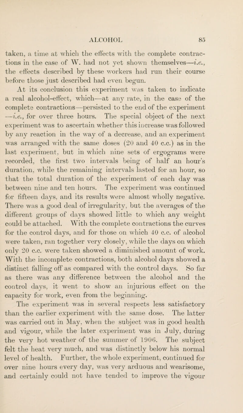 taken, a time at which the effects with the complete contrac¬ tions in the case of W. had not yet shown themselves—i.e., the effects described by these workers had run their course before those just described had even begun. At its conclusion this experiment was taken to indicate a real alcohol-effect, which—at any rate, in the case of the complete contractions—persisted to the end of the experiment —i.e., for over three hours. The special object of the next experiment was to ascertain whether this increase was followed by any reaction in the way of a decrease, and an experiment was arranged with the same doses (20 and 40 c.c.) as in the last experiment, but in which nine sets of ergograms were recorded, the first two intervals being of half an hour’s duration, while the remaining intervals lasted for an hour, so that the total duration of the experiment of each day was between nine and ten hours. The experiment was continued for fifteen days, and its results were almost wholly negative. There was a good deal of irregularity, but the averages of the different groups of days showed little to which any weight could be attached. With the complete contractions the curves for the control days, and for those on which 40 c.c. of alcohol were taken, ran together very closely, while the days on which only 20 c.c. were taken showed a diminished amount of work. With the incomplete contractions, both alcohol days showed a distinct falling off as compared with the control days. So far as there was any difference between the alcohol and the control days, it went to show an injurious effect on the capacity for work, even from the beginning. The experiment was in several respects less satisfactory than the earlier experiment with the same dose. The latter was carried out in May, when the subject was in good health and vigour, while the later experiment was in July, during the very hot weather of the summer of 1906. The subject felt the heat very much, and was distinctly below his normal level of health. Further, the whole experiment, continued for over nine hours every day, was very arduous and wearisome, and certainly could not have tended to improve the vigour