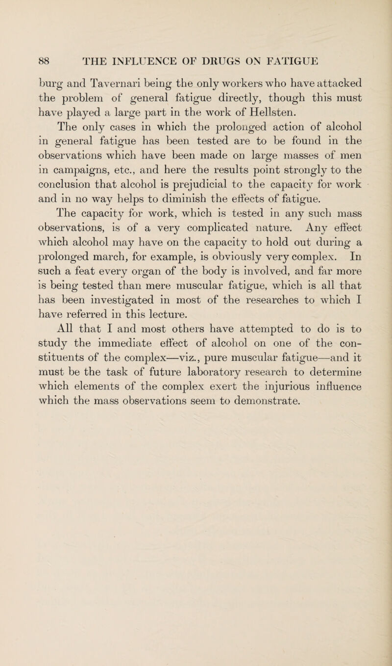 burg and Tavernari being the only workers who have attacked the problem of general fatigue directly, though this must have played a large part in the work of Hellsten. The only cases in which the prolonged action of alcohol in general fatigue has been tested are to be found in the observations which have been made on large masses of men in campaigns, etc., and here the results point strongly to the conclusion that alcohol is prejudicial to the capacity for work and in no way helps to diminish the effects of fatigue. The capacity for work, which is tested in any such mass observations, is of a very complicated nature. Any effect which alcohol may have on the capacity to hold out during a prolonged march, for example, is obviously very complex. In such a feat every organ of the body is involved, and far more is being tested than mere muscular fatigue, which is all that has been investigated in most of the researches to which I have referred in this lecture. All that I and most others have attempted to do is to study the immediate effect of alcohol on one of the con¬ stituents of the complex—viz., pure muscular fatigue—and it must be the task of future laboratory research to determine which elements of the complex exert the injurious influence which the mass observations seem to demonstrate.