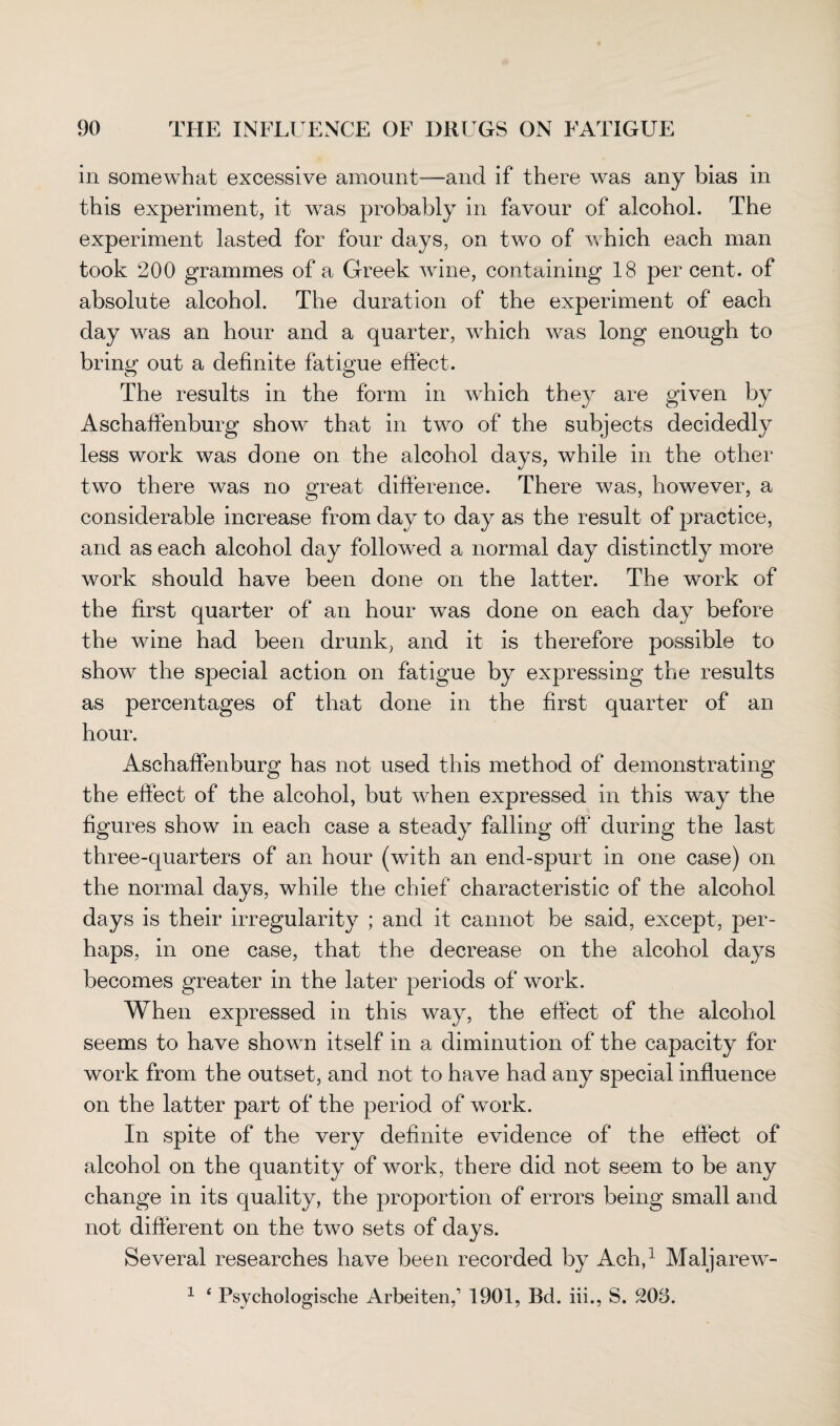 in somewhat excessive amount—and if there was any bias in this experiment, it wras probably in favour of alcohol. The experiment lasted for four days, on two of which each man took 200 grammes of a Greek wine, containing 18 per cent, of absolute alcohol. The duration of the experiment of each day was an hour and a quarter, which was long enough to bring out a definite fatigue effect. The results in the form in which they are given by Aschaffenburg show that in two of the subjects decidedly less work was done on the alcohol days, while in the other- two there was no great difference. There was, however, a considerable increase from day to day as the result of practice, and as each alcohol day followed a normal day distinctly more work should have been done on the latter. The work of the first quarter of an hour was done on each day before the wine had been drunk, and it is therefore possible to show the special action on fatigue by expressing the results as percentages of that done in the first quarter of an hour. Aschaffenburg has not used this method of demonstrating the effect of the alcohol, but when expressed in this way the figures show in each case a steady falling off during the last three-quarters of an hour (with an end-spurt in one case) on the normal days, while the chief characteristic of the alcohol days is their irregularity ; and it cannot be said, except, per¬ haps, in one case, that the decrease on the alcohol days becomes greater in the later periods of work. When expressed in this way, the effect of the alcohol seems to have shown itself in a diminution of the capacity for work from the outset, and not to have had any special influence on the latter part of the period of work. In spite of the very definite evidence of the effect of alcohol on the quantity of work, there did not seem to be any change in its quality, the proportion of errors being small and not different on the two sets of days. Several researches have been recorded by Ach,1 Maljarew-