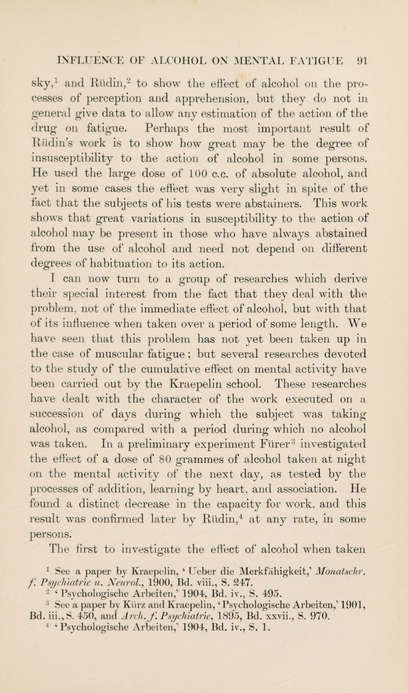 sky,1 and Kudin,- to show the effect of alcohol on the pro¬ cesses of perception and apprehension, but they do not in general give data to allow any estimation of the action of the drug on fatigue. Perhaps the most important result of It ii din’s work is to show how great may be the degree of insusceptibility to the action of alcohol in some persons. He used the large dose of 100 c.c. of absolute alcohol, and yet in some cases the effect was very slight in spite of the fact that the subjects of his tests were abstainers. This work shows that great variations in susceptibility to the action of alcohol may be present in those who have always abstained from the use of alcohol and need not depend on different degrees of habituation to its action. 1 can now turn to a group of researches which derive their special interest from the fact that they deal with the problem, not of the immediate effect of alcohol, but with that of its influence when taken over a period of some length. We have seen that this problem has not yet been taken up in the case of muscular fatigue ; but several researches devoted to the study of the cumulative effect on mental activity have been carried out by the Kraepelin school. These researches have dealt with the character of the work executed on a succession of days during which the subject was taking alcohol, as compared with a period during which no alcohol was taken. In a preliminary experiment Fiirer3 investigated the effect of a dose of 80 grammes of alcohol taken at night on the mental activity of the next day, as tested by the processes of addition, learning by heart, and association. He found a distinct decrease in the capacity for work, and this result was confirmed later by Riidin,4 at any rate, in some persons. The first to investigate the effect of alcohol when taken 1 See a paper by Kraepelin, 4 Ueber die Merkfiihigkeit/ Monatschr. /.' Psychiatrie u. Neurol., 1900, Bd. viii., S. 247. 2 4 Psychologische Arbeiten,*' 1904, Bd. iv., S. 495. 3 See a paper by Kiirz and Kraepelin,4 Psychologische Arbeiten/ 1901, Bd. iii.,S. 450, and Arch. f. Psychiatrie, 1895, Bd. xxvii., S. 970. 4 4 Psychologische Arbeiten/ 1904, Bd. iv., S. 1.