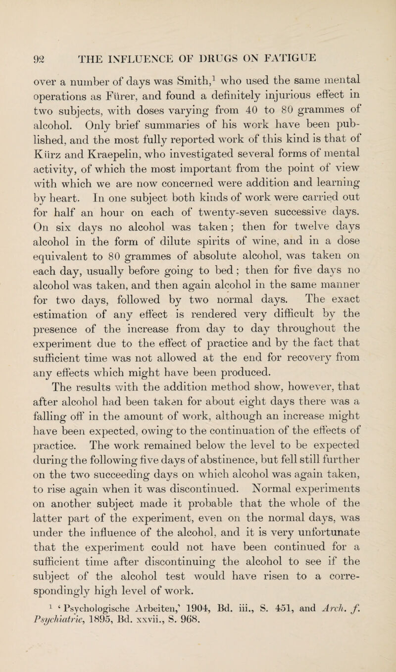 over a number of days was Smith,1 who used the same mental operations as Ftirer, and found a definitely injurious effect in two subjects, with doses varying from 40 to 80 grammes of alcohol. Only brief summaries of his work have been pub¬ lished, and the most fully reported work of this kind is that of Kiirz and Kraepelin, who investigated several forms of mental activity, of which the most important from the point of view with which we are now concerned were addition and learning by heart. In one subject both kinds of work were carried out for half an hour on each of twenty-seven successive days. On six days no alcohol was taken; then for twelve days alcohol in the form of dilute spirits of wine, and in a dose equivalent to 80 grammes of absolute alcohol, was taken on each day, usually before going to bed ; then for five days no alcohol was taken, and then again alcohol in the same manner for two days, followed by two normal days. The exact estimation of any effect is rendered very difficult by the presence of the increase from day to day throughout the experiment due to the effect of practice and by the fact that sufficient time was not allowed at the end for recovery from any effects which might have been produced. The results with the addition method show, however, that after alcohol had been taken for about eight days there was a falling off in the amount of work, although an increase might have been expected, owing to the continuation of the effects of practice. The work remained below the level to be expected during the following five days of abstinence, but fell still further on the two succeeding days on which alcohol was again taken, to rise again when it was discontinued. Normal experiments on another subject made it probable that the whole of the latter part of the experiment, even on the normal days, was under the influence of the alcohol, and it is very unfortunate that the experiment could not have been continued for a sufficient time after discontinuing the alcohol to see if the subject of the alcohol test would have risen to a corre¬ spondingly high level of work. 1 4 Psychologische Arbeiten,1 1904, Bd. iii., S. 451, and Arch. f. Psychiatric, 1895, Bd. xxvii., S. 968.