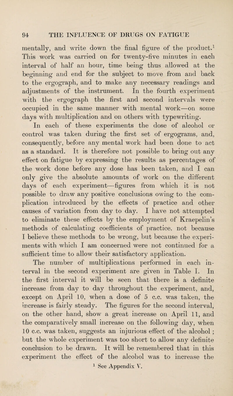 mentally, and write down the final figure of the product.1 This work was carried on for twenty-five minutes in each interval of half an hour, time being thus allowed at the beginning and end for the subject to move from and back to the ergograph, and to make any necessary readings and adjustments of the instrument. In the fourth experiment with the ergograph the first and second intervals were occupied in the same manner with mental work—on some days with multiplication and on others with typewriting. In each of these experiments the dose of alcohol or control was taken during the first set of ergograms, and, consequently, before any mental work had been done to act as a standard. It is therefore not possible to bring out any effect on fatigue by expressing the results as percentages of the work done before any dose has been taken, and I can only give the absolute amounts of work on the different days of each experiment—figures from which it is not possible to draw any positive conclusions owing to the com¬ plication introduced by the effects of practice and other causes of variation from day to day. I have not attempted to eliminate these effects by the employment of Kraepelin’s methods of calculating coefficients of practice, not because I believe these methods to be wrong, but because the experi¬ ments with which I am concerned were not continued for a sufficient time to allow their satisfactory application. The number of multiplications performed in each in¬ terval in the second experiment are given in Table I. In the first interval it will be seen that there is a definite increase from day to day throughout the experiment, and, except on April 10, when a dose of 5 c.c. was taken, the increase is fairly steady. The figures for the second interval, on the other hand, show a great increase on April 11, and the comparatively small increase on the following day, when 10 c.c. was taken, suggests an injurious effect of the alcohol ; but the whole experiment was too short to allow any definite conclusion to be drawn. It will be remembered that in this experiment the effect of the alcohol was to increase the 1 See Appendix V.