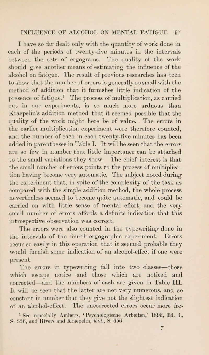 I have so far dealt only with the quantity of work done in each of the periods of twenty-five minutes in the intervals between the sets of ergograms. The quality of the work should give another means of estimating the influence of the alcohol on fatigue. The result of previous researches has been to show that the number of errors is generally so small with the method of addition that it furnishes little indication of the presence of fatigue.1 The process of multiplication, as carried out in our experiments, is so much more arduous than Kraepelin’s addition method that it seemed possible that the quality of the work might here be of value. The errors in the earlier multiplication experiment were therefore counted, and the number of each in each twenty-five minutes has been added in parentheses in Table I. It will be seen that the errors are so few in number that little importance can be attached to the small variations they show. The chief interest is that the small number of errors points to the process of multiplica¬ tion having become very automatic. The subject noted during the experiment that, in spite of the complexity of the task as compared with the simple addition method, the whole process nevertheless seemed to become quite automatic, and could be carried on with little sense of mental effort, and the very small number of errors affords a definite indication that this introspective observation was correct. The errors were also counted in the typewriting done in the intervals of the fourth ergographic experiment. Errors occur so easily in this operation that it seemed probable they would furnish some indication of an alcohol-effect if one were present. The errors in typewriting fall into two classes—those which escape notice and those which are noticed and corrected—and the numbers of each are given in Table III. It will be seen that the latter are not very numerous, and so constant in number that they give not the slightest indication of an alcohol-effect. The uncorrected errors occur more fre- 1 See especially Amberg, 4 Psychologische Arbeitenf 1896, Bd. i., S. 386, and Rivers and Kraepelin, ibid., S. 656. 7