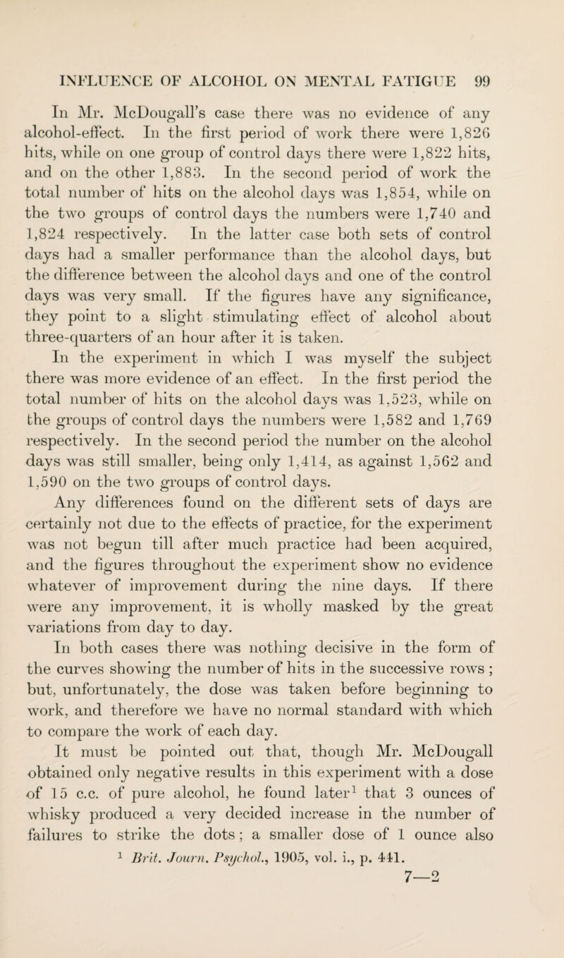 In Mr. McDougall’s case there was no evidence of any alcohol-effect. In the first period of work there were 1,826 hits, while on one group of control days there were 1,822 hits, and on the other 1,883. In the second period of work the total number of hits on the alcohol days was 1,854, while on the two groups of control days the numbers were 1,740 and 1,824 respectively. In the latter case both sets of control days had a smaller performance than the alcohol days, but the difference between the alcohol days and one of the control days was very small. If the figures have any significance, they point to a slight stimulating effect of alcohol about three-quarters of an hour after it is taken. In the experiment in which I was myself the subject there was more evidence of an effect. In the first period the total number of hits on the alcohol days was 1,523, while on the groups of control days the numbers were 1,582 and 1,769 respectively. In the second period the number on the alcohol days was still smaller, being only 1,414, as against 1,562 and 1,590 on the two groups of control days. Any differences found on the different sets of days are certainly not due to the effects of practice, for the experiment was not begun till after much practice had been acquired, and the figures throughout the experiment show no evidence whatever of improvement during the nine days. If there were any improvement, it is wholly masked by the great variations from day to day. In both cases there was nothing decisive in the form of the curves showing the number of hits in the successive rows ; but, unfortunately, the dose was taken before beginning to work, and therefore we have no normal standard with which to compare the work of each day. It must be pointed out that, though Mr. McDougall obtained only negative results in this experiment with a dose of 15 c.c. of pure alcohol, he found later1 that 3 ounces of whisky produced a very decided increase in the number of failures to strike the dots; a smaller dose of 1 ounce also 1 Brit. Journ. Psychol., 1905, vol. i., p. 441. 7—2