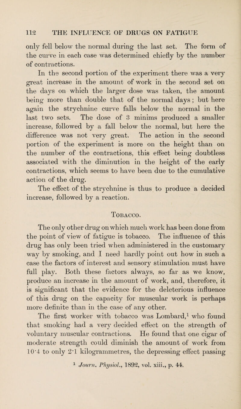 only fell below the normal during the last set. The form of the curve in each case was determined chiefly by the number of contractions. In the second portion of the experiment there was a very great increase in the amount of work in the second set on the days on which the larger dose was taken, the amount being more than double that of the normal days ; but here again the strychnine curve falls below the normal in the last two sets. The dose of 3 minims produced a smaller increase, followed by a fall below the normal, but here the difference was not very great. The action in the second portion of the experiment is more on the height than on the number of the contractions, this effect being doubtless associated with the diminution in the height of the early contractions, which seems to have been due to the cumulative action of the drug. The effect of the strychnine is thus to produce a decided increase, followed by a reaction. Tobacco. The only other drug on which much work has been done from the point of view of fatigue is tobacco. The influence of this drug has only been tried when administered in the customary way by smoking, and I need hardly point out how in such a case the factors of interest and sensory stimulation must have full play. Both these factors always, so far as we know, produce an increase in the amount of work, and, therefore, it is significant that the evidence for the deleterious influence of this drug on the capacity for muscular work is perhaps more definite than in the case of any other. The first worker with tobacco was Lombard,1 who found that smoking had a very decided effect on the strength of voluntary muscular contractions. He found that one cigar of moderate strength could diminish the amount of work from 10*4 to only 2T kilogrammetres, the depressing effect passing