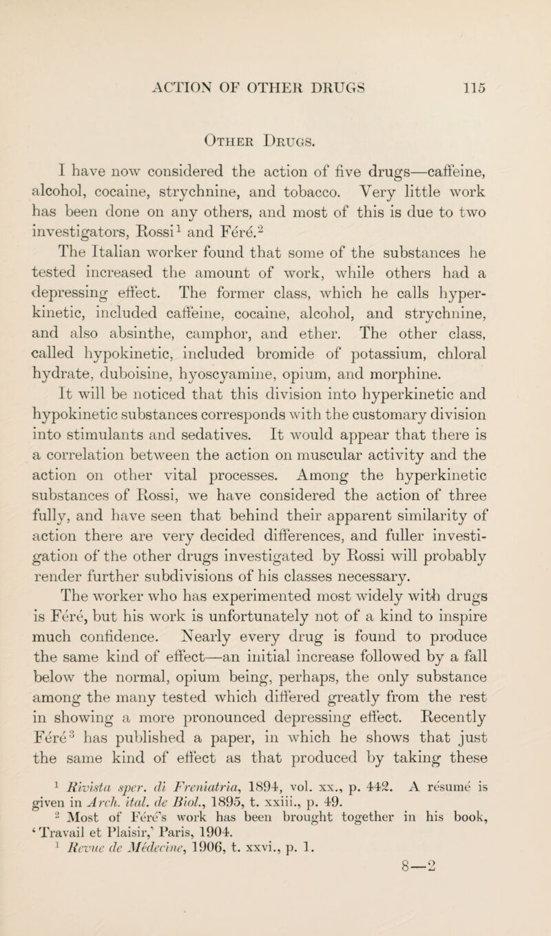 Other Drugs. I have now considered the action of five drugs—caffeine, alcohol, cocaine, strychnine, and tobacco. Very little work has been done on any others, and most of this is due to two investigators, Rossi1 and Fere.2 The Italian worker found that some of the substances he tested increased the amount of work, while others had a depressing effect. The former class, which he calls hyper¬ kinetic, included caffeine, cocaine, alcohol, and strychnine, and also absinthe, camphor, and ether. The other class, called hypokinetic, included bromide of potassium, chloral hydrate, duboisine, hyoscyamine, opium, and morphine. It will be noticed that this division into hyperkinetic and hypokinetic substances corresponds with the customary division into stimulants and sedatives. It would appear that there is a correlation between the action on muscular activity and the action on other vital processes. Among the hyperkinetic substances of Ptossi, we have considered the action of three fully, and have seen that behind their apparent similarity of action there are very decided differences, and fuller investi¬ gation of the other drugs investigated by Ptossi will probably render further subdivisions of his classes necessary. The worker who has experimented most widely with drugs is Fere, but his work is unfortunately not of a kind to inspire much confidence. Nearly every drug is found to produce the same kind of effect—an initial increase followed by a fall below the normal, opium being, perhaps, the only substance among the many tested which differed greatly from the rest in showing a more pronounced depressing effect. Recently Fere3 has published a paper, in which he shows that just the same kind of effect as that produced by taking these 1 Rivista sper. di Freniatria, 1894, vol. xx., p. 442. A resume is given in Arch. ital. de Biol., 1895, t. xxiii., p. 49. 2 Most of Fere’s work has been brought together in his book, ‘Travail et Plaisirf Paris, 1904. 1 Revue de Mtdecine, 1906, t. xxvi., p. 1. 8—2