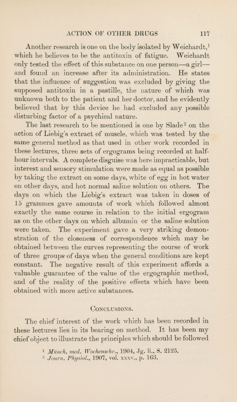 Another research is one on the body isolated by Weichardt,1 which he believes to be the antitoxin of fatigue. Weichardt only tested the effect of this substance on one person—a girl— and found an increase after its administration. He states that the influence of suggestion was excluded by giving the supposed antitoxin in a pastille, the nature of which was unknown both to the patient and her doctor, and he evidently believed that by this device he had excluded any possible disturbing factor of a psychical nature. The last research to be mentioned is one by Slade2 on the action of Liebig’s extract of muscle, which was tested by the same general method as that used in other work recorded in these lectures, three sets of ergograms being recorded at half- hour intervals. A complete disguise was here impracticable, but interest and sensory stimulation were made as equal as possible by taking the extract on some days, white of egg in hot water on other days, and hot normal saline solution on others. The days on which the Liebig’s extract was taken in doses of 15 grammes gave amounts of work which followed almost exactly the same course in relation to the initial ergogram as on the other days on which albumin or the saline solution were taken. The experiment gave a very striking demon¬ stration of the closeness of correspondence which may be obtained between the curves representing the course of work of three groups- of days when the general conditions are kept constant. The negative result of this experiment affords a valuable guarantee of the value of the ergographic method, and of the reality of the positive effects which have been obtained with more active substances. Conclusions. The chief interest of the work which has been recorded in these lectures lies in its bearing on method. It has been my chief object to illustrate the principles which should be followed 1 Munch. vied. Wochenschr., 1904, Jg. li., S. 2125. 2 Joiirn. Physiol., 1907, vol. xxxv., p. 163.