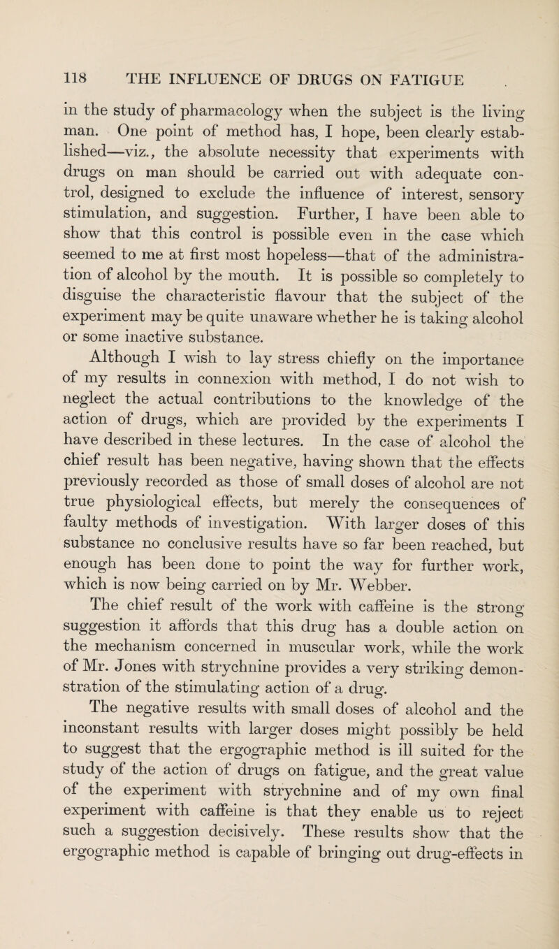 in the study of pharmacology when the subject is the living man. One point of method has, I hope, been clearly estab¬ lished—viz., the absolute necessity that experiments with drugs on man should be carried out with adequate con¬ trol, designed to exclude the influence of interest, sensory stimulation, and suggestion. Further, I have been able to show that this control is possible even in the case which seemed to me at first most hopeless—that of the administra¬ tion of alcohol by the mouth. It is possible so completely to disguise the characteristic flavour that the subject of the experiment may be quite unaware whether he is taking alcohol or some inactive substance. Although I wish to lay stress chiefly on the importance of my results in connexion with method, I do not wish to neglect the actual contributions to the knowledge of the action of drugs, which are provided by the experiments I have described in these lectures. In the case of alcohol the chief result has been negative, having shown that the effects previously recorded as those of small doses of alcohol are not true physiological effects, but merely the consequences of faulty methods of investigation. With larger doses of this substance no conclusive results have so far been reached, but enough has been done to point the way for further work, which is now being carried on by Mr. Webber. The chief result of the work with caffeine is the strong suggestion it affords that this drug has a double action on the mechanism concerned in muscular work, while the work of Mr. Jones with strychnine provides a very striking demon¬ stration of the stimulating action of a drug. The negative results with small doses of alcohol and the inconstant results with larger doses might possibly be held to suggest that the ergographic method is ill suited for the study of the action of drugs on fatigue, and the great value of the experiment with strychnine and of my own final experiment with caffeine is that they enable us to reject such a suggestion decisively. These results show that the ergographic method is capable of bringing out drug-effects in