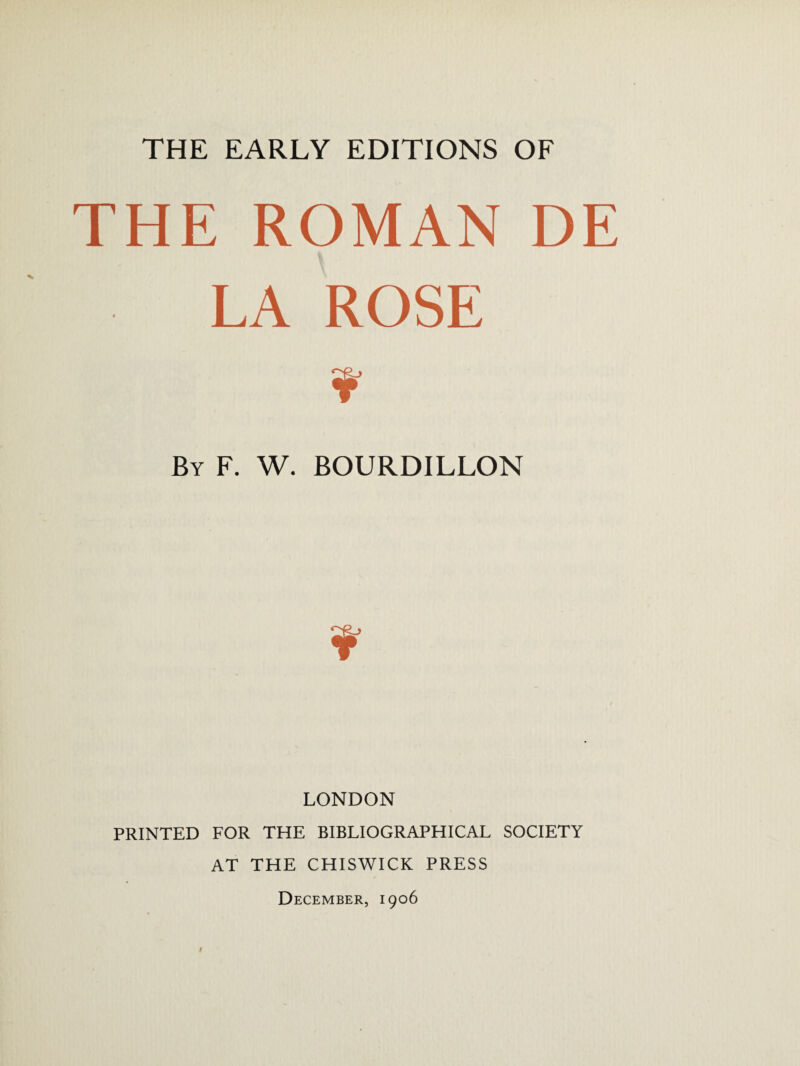 THE EARLY EDITIONS OF THE ROMAN DE LA ROSE By F. W. BOURDILLON LONDON PRINTED FOR THE BIBLIOGRAPHICAL SOCIETY AT THE CHISWICK PRESS December, 1906