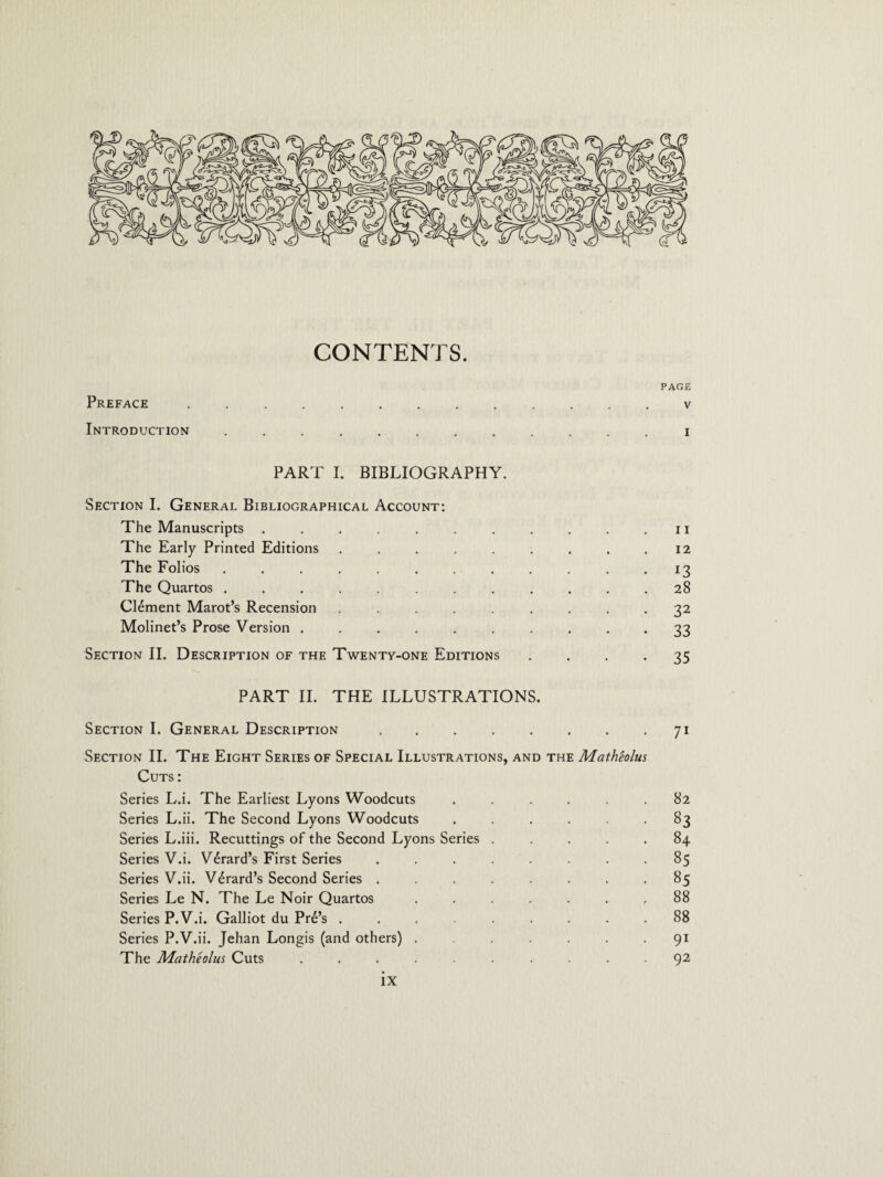 CONTENTS. PAGE Preface . v Introduction ............ i PART I. BIBLIOGRAPHY. Section I. General Bibliographical Account: The Manuscripts ........... 11 The Early Printed Editions . . . . . . . . .12 The Folios ............ 13 The Quartos ............ 28 Clement Marot’s Recension ......... 32 Molinet’s Prose Version .......... 33 Section II. Description of the Twenty-one Editions 35 PART II. THE ILLUSTRATIONS. Section I. General Description.71 Section II. The Eight Series of Special Illustrations, and the Matheolus Cuts : Series L.i. The Earliest Lyons Woodcuts ...... 82 Series L.ii. The Second Lyons Woodcuts ...... 83 Series L.iii. Recuttings of the Second Lyons Series ..... 84 Series V.i. Vdrard’s First Series ........ 85 Series V.ii. V^rard’s Second Series ........ 85 Series Le N. The Le Noir Quartos ....... 88 Series P.V.i. Galliot du Pr6’s ......... 88 Series P.V.ii. Jehan Longis (and others) ....... 91 The Matheolus Cuts .......... 92