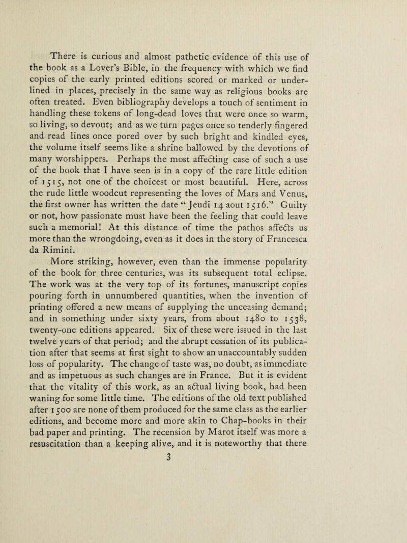 There is curious and almost pathetic evidence of this use of the book as a Lover’s Bible, in the frequency with which we find copies of the early printed editions scored or marked or under¬ lined in places, precisely in the same way as religious books are often treated. Even bibliography develops a touch of sentiment in handling these tokens of long-dead loves that were once so warm, so living, so devout; and as we turn pages once so tenderly fingered and read lines once pored over by such bright and kindled eyes, the volume itself seems like a shrine hallowed by the devotions of many worshippers. Perhaps the most affedting case of such a use of the book that I have seen is in a copy of the rare little edition of 1515, not one of the choicest or most beautiful. Here, across the rude little woodcut representing the loves of Mars and Venus, the first owner has written the date“Jeudi iqaout 1516.” Guilty or not, how passionate must have been the feeling that could leave such a memorial! At this distance of time the pathos affedts us more than the wrongdoing, even as it does in the story of Francesca da Rimini. More striking, however, even than the immense popularity of the book for three centuries, was its subsequent total eclipse. The work was at the very top of its fortunes, manuscript copies pouring forth in unnumbered quantities, when the invention of printing offered a new means of supplying the unceasing demand; and in something under sixty years, from about 1480 to 1538, twenty-one editions appeared. Six of these were issued in the last twelve years of that period; and the abrupt cessation of its publica¬ tion after that seems at first sight to show an unaccountably sudden loss of popularity. The change of taste was, no doubt, as immediate and as impetuous as such changes are in France. But it is evident that the vitality of this work, as an adtual living book, had been waning for some little time. The editions of the old text published after 1500 are none of them produced for the same class as the earlier editions, and become more and more akin to Chap-books in their bad paper and printing. The recension by Marot itself was more a resuscitation than a keeping alive, and it is noteworthy that there