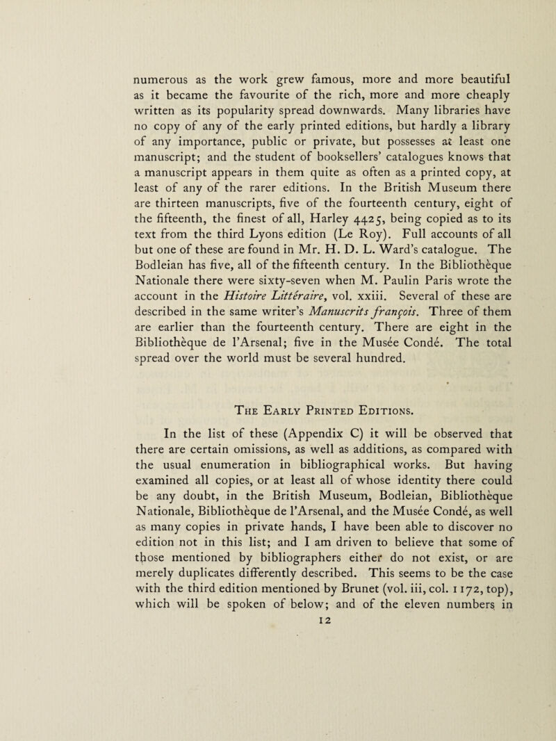 numerous as the work grew famous, more and more beautiful as it became the favourite of the rich, more and more cheaply written as its popularity spread downwards. Many libraries have no copy of any of the early printed editions, but hardly a library of any importance, public or private, but possesses at least one manuscript; and the student of booksellers’ catalogues knows that a manuscript appears in them quite as often as a printed copy, at least of any of the rarer editions. In the British Museum there are thirteen manuscripts, five of the fourteenth century, eight of the fifteenth, the finest of all, Harley 4425, being copied as to its text from the third Lyons edition (Le Roy). Full accounts of all but one of these are found in Mr. H. D. L. Ward’s catalogue. The Bodleian has five, all of the fifteenth century. In the Bibliotheque Nationale there were sixty-seven when M. Paulin Paris wrote the account in the Histoire Litter aire, vol. xxiii. Several of these are described in the same writer’s Manuscrits frangois. Three of them are earlier than the fourteenth century. There are eight in the Bibliotheque de l’Arsenal; five in the Musee Conde. The total spread over the world must be several hundred. The Early Printed Editions. In the list of these (Appendix C) it will be observed that there are certain omissions, as well as additions, as compared with the usual enumeration in bibliographical works. But having examined all copies, or at least all of whose identity there could be any doubt, in the British Museum, Bodleian, Bibliotheque Nationale, Bibliotheque de l’Arsenal, and the Musee Conde, as well as many copies in private hands, I have been able to discover no edition not in this list; and I am driven to believe that some of those mentioned by bibliographers either do not exist, or are merely duplicates differently described. This seems to be the case with the third edition mentioned by Brunet (vol. iii, col. 1172, top), which will be spoken of below; and of the eleven numbers in