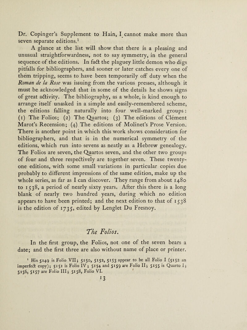 Dr. Copinger’s Supplement to Hain, I cannot make more than seven separate editions.1 A glance at the list will show that there is a pleasing and unusual straightforwardness, not to say symmetry, in the general sequence of the editions. In fadt the plaguey little demon who digs pitfalls for bibliographers, and sooner or later catches every one of them tripping, seems to have been temporarily off duty when the Roman de la Rose was issuing from the various presses, although it must be acknowledged that in some of the details he shows signs of great activity. The bibliography, as a whole, is kind enough to arrange itself unasked in a simple and easily-remembered scheme, the editions falling naturally into four well-marked groups: (i) The Folios; (2) The Quartos; (3) The editions of Clement Marot’s Recension; (4) The editions of Molinet’s Prose Version. There is another point in which this work shows consideration for bibliographers, and that is in the numerical symmetry of the editions, which run into sevens as neatly as a Hebrew genealogy. The Folios are seven, the Quartos seven, and the other two groups of four and three respectively are together seven. These twenty- one editions, with some small variations in particular copies due probably to different impressions of the same edition, make up the whole series, as far as I can discover. They range from about 1480 to 1538, a period of nearly sixty years. After this there is a long blank of nearly two hundred years, during which no edition appears to have been printed; and the next edition to that of 1538 is the edition of 1735, edited by Lenglet Du Fresnoy. 7'he Folios. In the first group, the Folios, not one of the seven bears a date; and the first three are also without name of place or printer. 1 His 5149 is Folio VII; 5150, 5152, 5153 appear to be all Folio I (5152 an imperfed copy); 5151 is Folio IV; 5154 and 5159 are Folio II; 5155 is Quarto I; 5156, 5157 are Folio III; 5158, Folio VI. *3