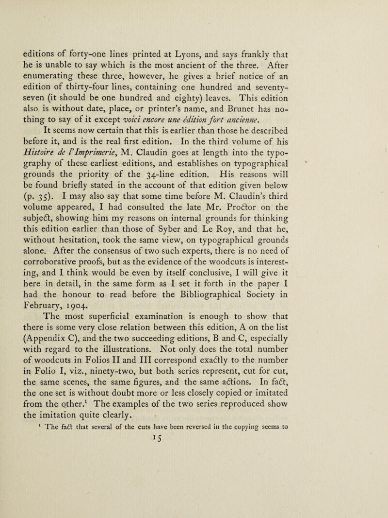 editions of forty-one lines printed at Lyons, and says frankly that he is unable to say which is the most ancient of the three. After enumerating these three, however, he gives a brief notice of an edition of thirty-four lines, containing one hundred and seventy- seven (it should be one hundred and eighty) leaves. This edition also is without date, place, or printer’s name, and Brunet has no¬ thing to say of it except void encore une edition fort ancienne. It seems now certain that this is earlier than those he described before it, and is the real first edition. In the third volume of his Histoire de /’Imprimerie, M. Claudin goes at length into the typo¬ graphy of these earliest editions, and establishes on typographical grounds the priority of the 34-line edition. His reasons will be found briefly stated in the account of that edition given below (p. 35). I may also say that some time before M. Claudin’s third volume appeared, I had consulted the late Mr. Prodtor on the subjedt, showing him my reasons on internal grounds for thinking this edition earlier than those of Syber and Le Roy, and that he, without hesitation, took the same view, on typographical grounds alone. After the consensus of two such experts, there is no need of corroborative proofs, but as the evidence of the woodcuts is interest¬ ing, and I think would be even by itself conclusive, I will give it here in detail, in the same form as I set it forth in the paper I had the honour to read before the Bibliographical Society in February, 1904. The most superficial examination is enough to show that there is some very close relation between this edition, A on the list (Appendix C), and the two succeeding editions, B and C, especially with regard to the illustrations. Not only does the total number of woodcuts in Folios II and III correspond exadtly to the number in Folio I, viz., ninety-two, but both series represent, cut for cut, the same scenes, the same figures, and the same adtions. In fadt, the one set is without doubt more or less closely copied or imitated from the other.1 The examples of the two series reproduced show the imitation quite clearly. 1 The fa£t that several of the cuts have been reversed in the copying seems to