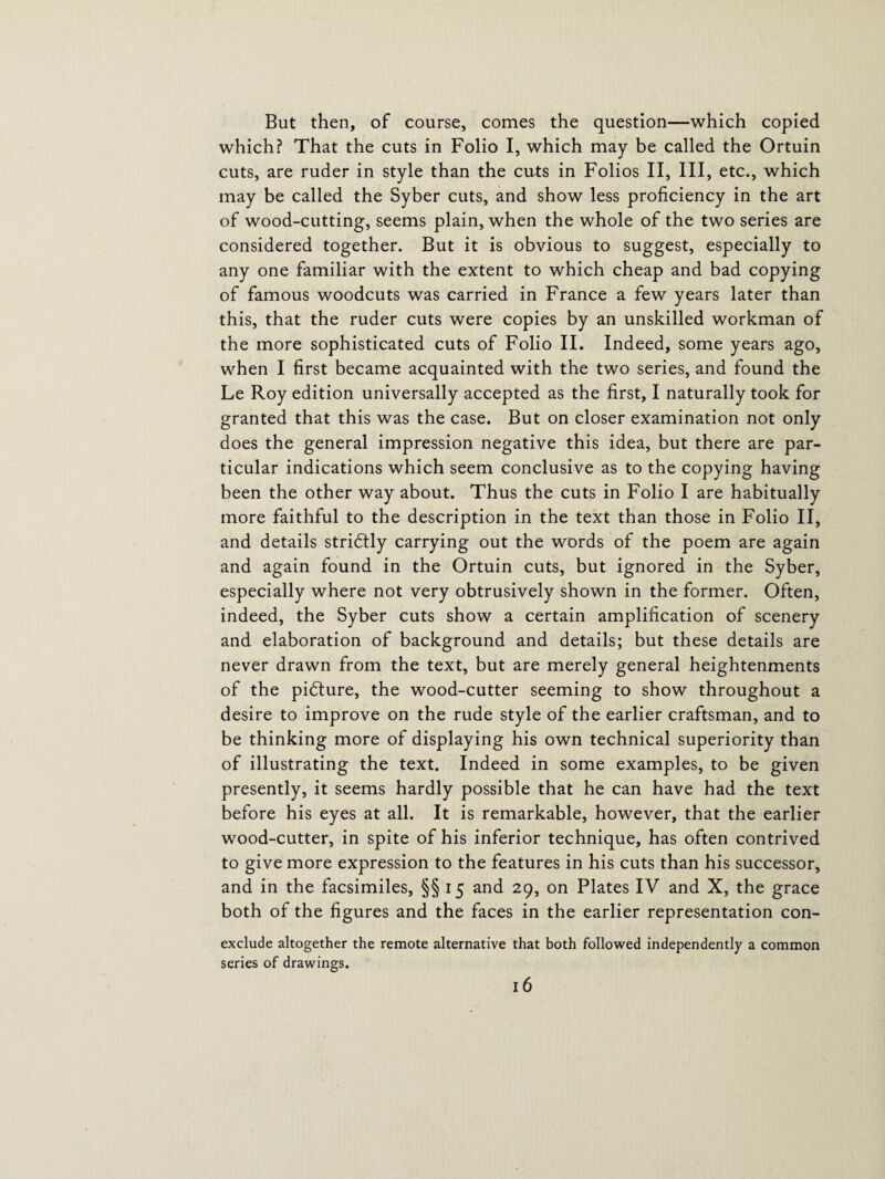But then, of course, comes the question—which copied which? That the cuts in Folio I, which may be called the Ortuin cuts, are ruder in style than the cuts in Folios II, III, etc., which may be called the Syber cuts, and show less proficiency in the art of wood-cutting, seems plain, when the whole of the two series are considered together. But it is obvious to suggest, especially to any one familiar with the extent to which cheap and bad copying of famous woodcuts was carried in France a few years later than this, that the ruder cuts were copies by an unskilled workman of the more sophisticated cuts of Folio II. Indeed, some years ago, when I first became acquainted with the two series, and found the Le Roy edition universally accepted as the first, I naturally took for granted that this was the case. But on closer examination not only does the general impression negative this idea, but there are par¬ ticular indications which seem conclusive as to the copying having been the other way about. Thus the cuts in Folio I are habitually more faithful to the description in the text than those in Folio II, and details stridtly carrying out the words of the poem are again and again found in the Ortuin cuts, but ignored in the Syber, especially where not very obtrusively shown in the former. Often, indeed, the Syber cuts show a certain amplification of scenery and elaboration of background and details; but these details are never drawn from the text, but are merely general heightenments of the pidture, the wood-cutter seeming to show throughout a desire to improve on the rude style of the earlier craftsman, and to be thinking more of displaying his own technical superiority than of illustrating the text. Indeed in some examples, to be given presently, it seems hardly possible that he can have had the text before his eyes at all. It is remarkable, however, that the earlier wood-cutter, in spite of his inferior technique, has often contrived to give more expression to the features in his cuts than his successor, and in the facsimiles, §§ 15 and 29, on Plates IV and X, the grace both of the figures and the faces in the earlier representation con- exclude altogether the remote alternative that both followed independently a common series of drawings.