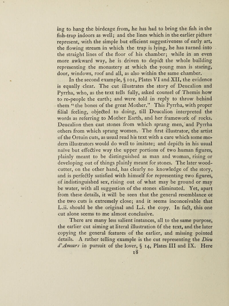 ing to hang the birdcage from, he has had to bring the fish in the fish-trap indoors as well; and the lines which in the earlier picture represent, with the simple but efficient suggestiveness of early art, the flowing stream in which the trap is lying, he has turned into the straight lines of the floor of his chamber; while in an even more awkward way, he is driven to depidt the whole building representing the monastery at which the young man is staring, door, windows, roof and all, as also within the same chamber. In the second example, § ioi. Plates VI and XII, the evidence is equally clear. The cut illustrates the story of Deucalion and Pyrrha, who, as the text tells fully, asked counsel of Themis how to re-people the earth; and were told in reply to throw behind them “ the bones of the great Mother.” This Pyrrha, with proper filial feeling, objected to doing, till Deucalion interpreted the words as referring to Mother Earth, and her framework of rocks. Deucalion then cast stones from which sprang men, and Pyrrha others from which sprang women. The first illustrator, the artist of the Ortuin cuts, as usual read his text with a care which some mo¬ dern illustrators would do well to imitate; and depidts in his usual naive but effedtive way the upper portions of two human figures, plainly meant to be distinguished as man and woman, rising or developing out of things plainly meant for stones. The later wood¬ cutter, on the other hand, has clearly no knowledge of the story, and is perfedtly satisfied with himself for representing two figures, of indistinguished sex, rising out of what may be ground or may be water, with all suggestion of the stones eliminated. Yet, apart from these details, it will be seen that the general resemblance or the two cuts is extremely close; and it seems inconceivable that L.ii. should be the original and L.i. the copy. In fadt, this one cut alone seems to me almost conclusive. There are many less salient instances, all to the same purpose, the earlier cut aiming at literal illustration of the text, and the later copying the general features of the earlier, and missing pointed details. A rather telling example is the cut representing the Dieu d'Amours in pursuit of the lover, § 14, Plates III and IX. Here