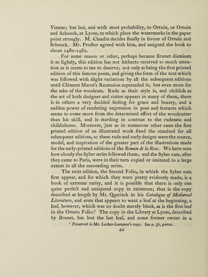 Vienne; but last, and with most probability, to Ortuin, or Ortuin and Schenck, at Lyons, to which place the watermarks in the paper point strongly. M. Claudin decides finally in favour of Ortuin and Schenck. Mr. Prodtor agreed with him, and assigned the book to about 1480-1482. For some reason or other, perhaps because Brunet dismisses it so lightly, this edition has not hitherto received so much atten¬ tion as it seems to me to deserve; not only as being the first printed edition of this famous poem, and giving the form of the text which was followed with slight variations by all the subsequent editions until Clement Marot’s Recension superseded it; but even more for the sake of the woodcuts. Rude as their style is, and childish as the art of both designer and cutter appears in many of them, there is in others a very decided feeling for grace and beauty, and a sudden power of rendering expression in pose and features which seems to come more from the determined effort of the woodcutter than his skill, and is startling in contrast to the rudeness and childishness. Moreover, just as in numerous other cases the first printed edition of an illustrated work fixed the standard for all subsequent editions, so these rude and early designs were the source, model, and inspiration of the greater part of the illustrations made for the early-printed editions of the Roman de la Rose. We have seen how closely the Syber series followed them; and the Syber cuts, after they came to Paris, were in their turn copied or imitated to a large extent in all the succeeding series. The next edition, the Second Folio, in which the Syber cuts first appear, and for which they were pretty evidently made, is a book of extreme rarity, and it is possible that there is only one quite perfedl and uninjured copy in existence; that is the copy described at length by Mr. Quaritch in his Catalogue of Mediceval Literature, and even that appears to want a leaf at the beginning, a leaf, however, which was no doubt merely blank, as is the first leaf in the Ortuin Folio.1 The copy in the Library at Lyons, described by Brunet, has lost the last leaf, and some former owner in a 1 Preserved in Mr. Locker-Lampson’s copy. See p. 36, postea.
