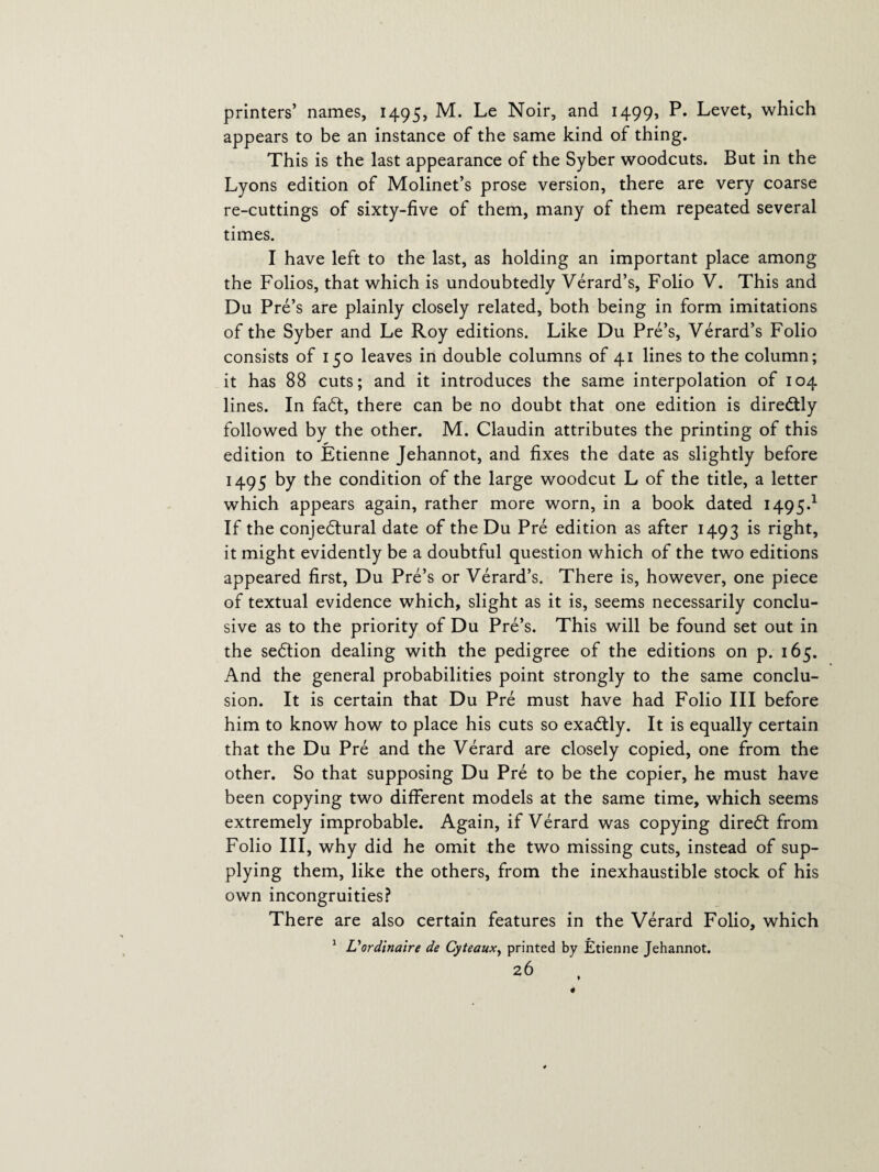 printers’ names, 1495, M. Le Noir, and 1499, P. Levet, which appears to be an instance of the same kind of thing. This is the last appearance of the Syber woodcuts. But in the Lyons edition of Molinet’s prose version, there are very coarse re-cuttings of sixty-five of them, many of them repeated several times. I have left to the last, as holding an important place among the Folios, that which is undoubtedly Verard’s, Folio V. This and Du Pre’s are plainly closely related, both being in form imitations of the Syber and Le Roy editions. Like Du Pre’s, Verard’s Folio consists of 150 leaves in double columns of 41 lines to the column; it has 88 cuts; and it introduces the same interpolation of 104 lines. In faCt, there can be no doubt that one edition is direCtly followed by the other. M. Claudin attributes the printing of this edition to Etienne Jehannot, and fixes the date as slightly before 1495 by the condition of the large woodcut L of the title, a letter which appears again, rather more worn, in a book dated 1495.1 If the conjectural date of the Du Pre edition as after 1493 is right, it might evidently be a doubtful question which of the two editions appeared first, Du Pre’s or Verard’s. There is, however, one piece of textual evidence which, slight as it is, seems necessarily conclu¬ sive as to the priority of Du Pre’s. This will be found set out in the seCtion dealing with the pedigree of the editions on p. 165. And the general probabilities point strongly to the same conclu¬ sion. It is certain that Du Pre must have had Folio III before him to know how to place his cuts so exaCtly. It is equally certain that the Du Pre and the Verard are closely copied, one from the other. So that supposing Du Pre to be the copier, he must have been copying two different models at the same time, which seems extremely improbable. Again, if Verard was copying direCt from Folio III, why did he omit the two missing cuts, instead of sup¬ plying them, like the others, from the inexhaustible stock of his own incongruities? There are also certain features in the Verard Folio, which 1 Vordinaire de Cyteauxy printed by Etienne Jehannot.