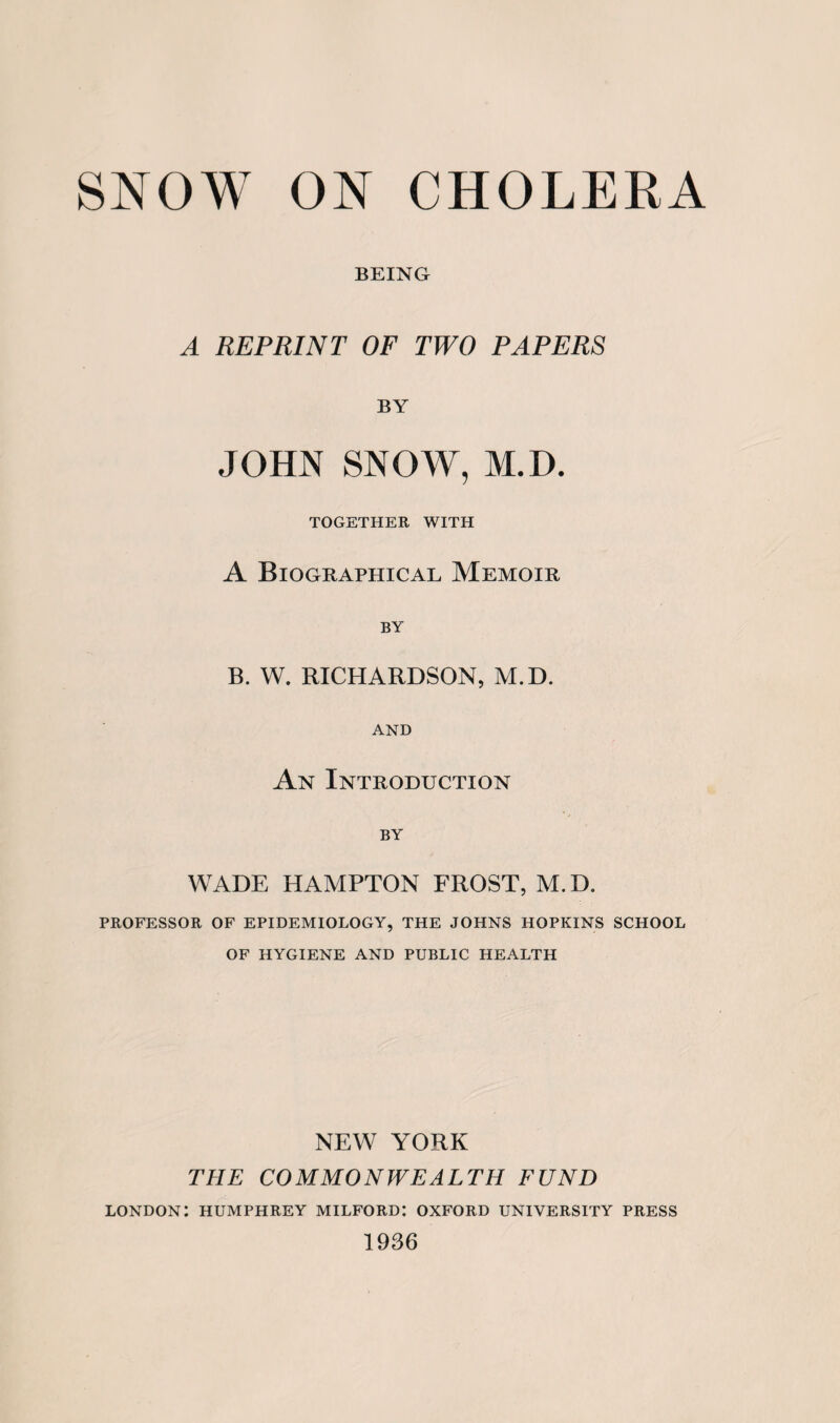 BEING A REPRINT OF TWO PAPERS BY JOHN SNOW, M.D. TOGETHER WITH A Biographical Memoir BY B. W. RICHARDSON, M.D. AND An Introduction BY WADE HAMPTON FROST, M.D. PROFESSOR OF EPIDEMIOLOGY, THE JOHNS HOPKINS SCHOOL OF HYGIENE AND PUBLIC HEALTH NEW YORK THE COMMONWEALTH FUND LONDON: HUMPHREY MILFORD: OXFORD UNIVERSITY PRESS 1936