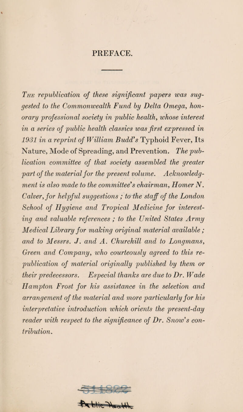PREFACE. The republication of these significant papers was sug¬ gested to the Commonwealth Fund by Delta Omega, hon¬ orary professional society in public health, whose interest in a series of public health classics was first expressed in 1931 in a reprint of William Budd’s Typhoid Fever, Its Nature, Mode of Spreading, and Prevention. The pub¬ lication committee of that society assembled the greater part of the material for the present volume. Acknowledg¬ ment is also made to the committee’s chairman, Homer N. Calverffor helpful suggestions ; to lhe staff of the London School of Hygiene and Tropical Medicine for interest¬ ing and valuable references ; to the United States Army Medical Library for making original material available ; and to Messrs. J. and A. Churchill and to Longmans, Green and Company, who courteously agreed, to this re- publication of material originally published by them or their predecessors. Especial thanks are due to Dr. Wade Hampton Frost for his assistance in the selection and arrangement of the material and more particularly for his interpretative introduction which orients the present-day reader with respect to the significance of Dr. Snow’s con¬ tribution.