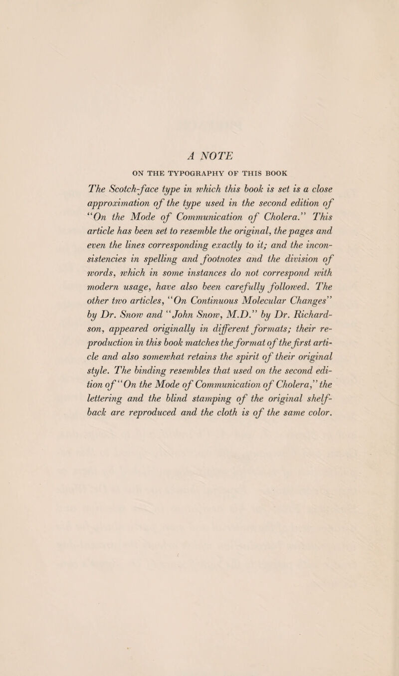 A NOTE ON THE TYPOGRAPHY OF THIS BOOK The Scotch-face type in which this book is set is a close approximation of the type used in the second edition of “On the Mode of Communication of CholeraThis article has been set to resemble the original, the pages and even the lines corresponding exactly to it; and the incon¬ sistencies in spelling and footnotes and the division of words, which in some instances do not correspond with modern usage, have also been carefully followed. The other two articles, “On Continuous Molecular Changes” by Dr. Snow and “John Snow, M.D.” by Dr. Richard¬ son, appeared originally in different formats; their re¬ production in this book matches the format of thefrst arti¬ cle and also somewhat retains the spirit of their original style. The binding resembles that used on the second edi¬ tion of “On the Mode of Communication of Cholera,” the lettering and the blind stamping of the original shelf- back are reproduced and the cloth is of the same color.