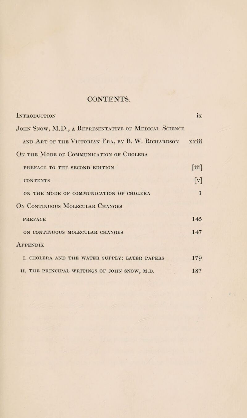 CONTENTS. Introduction ix John Snow, M.D., a Representative of Medical Science and Art of the Victorian Era, by B. W. Richardson xxiii On the Mode of Communication of Cholera PREFACE TO THE SECOND EDITION [iii] CONTENTS [v] ON THE MODE OF COMMUNICATION OF CHOLERA 1 On Continuous Molecular Changes preface 145 ON CONTINUOUS MOLECULAR CHANGES 147 Appendix I. CHOLERA AND THE WATER SUPPLY: LATER PAPERS 179 II. THE PRINCIPAL WRITINGS OF JOHN SNOW, M.D. 187