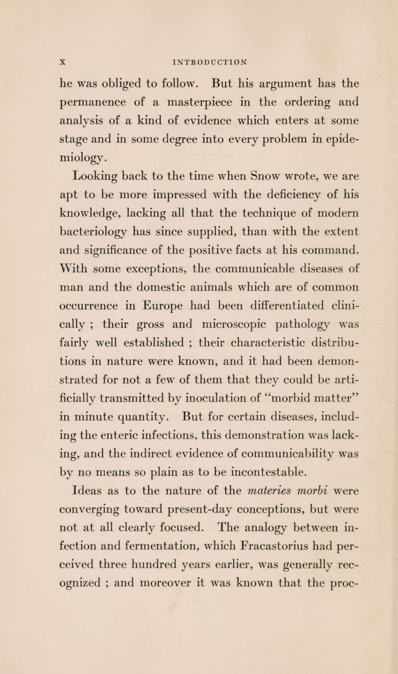 he was obliged to follow. But his argument has the permanence of a masterpiece in the ordering and analysis of a kind of evidence which enters at some stage and in some degree into every problem in epide¬ miology. Looking back to the time when Snow wrote, we are apt to be more impressed with the deficiency of his knowledge, lacking all that the technique of modern bacteriology has since supplied, than with the extent and significance of the positive facts at his command. With some exceptions, the communicable diseases of man and the domestic animals which are of common occurrence in Europe had been differentiated clini¬ cally ; their gross and microscopic pathology was fairly well established ; their characteristic distribu¬ tions in nature were known, and it had been demon¬ strated for not a few of them that they could be arti¬ ficially transmitted by inoculation of “morbid matter” in minute quantity. But for certain diseases, includ¬ ing the enteric infections, this demonstration was lack¬ ing, and the indirect evidence of communicability was by no means so plain as to be incontestable. Ideas as to the nature of the materies morbi were converging toward present-day conceptions, but were not at all clearly focused. The analogy between in¬ fection and fermentation, which Fracastorius had per¬ ceived three hundred years earlier, was generally rec¬ ognized ; and moreover it was known that the proc-