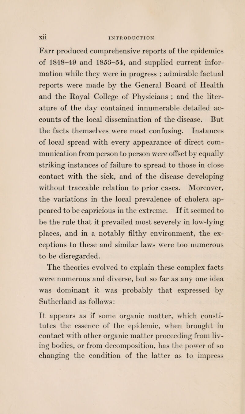 Farr produced comprehensive reports of the epidemics of 1848-49 and 1853-54, and supplied current infor¬ mation while they were in progress ; admirable factual reports were made by the General Board of Health and the Royal College of Physicians ; and the liter¬ ature of the day contained innumerable detailed ac¬ counts of the local dissemination of the disease. But the facts themselves were most confusing. Instances of local spread with every appearance of direct com¬ munication from person to person were offset by equally striking instances of failure to spread to those in close contact with the sick, and of the disease developing without traceable relation to prior cases. Moreover, the variations in the local prevalence of cholera ap¬ peared to be capricious in the extreme. If it seemed to be the rule that it prevailed most severely in low-lying places, and in a notably filthy environment, the ex¬ ceptions to these and similar laws were too numerous to be disregarded. The theories evolved to explain these complex facts were numerous and diverse, but so far as any one idea was dominant it was probably that expressed by Sutherland as follows: It appears as if some organic matter, which consti¬ tutes the essence of the epidemic, when brought in contact with other organic matter proceeding from liv¬ ing bodies, or from decomposition, has the power of so changing the condition of the latter as to impress