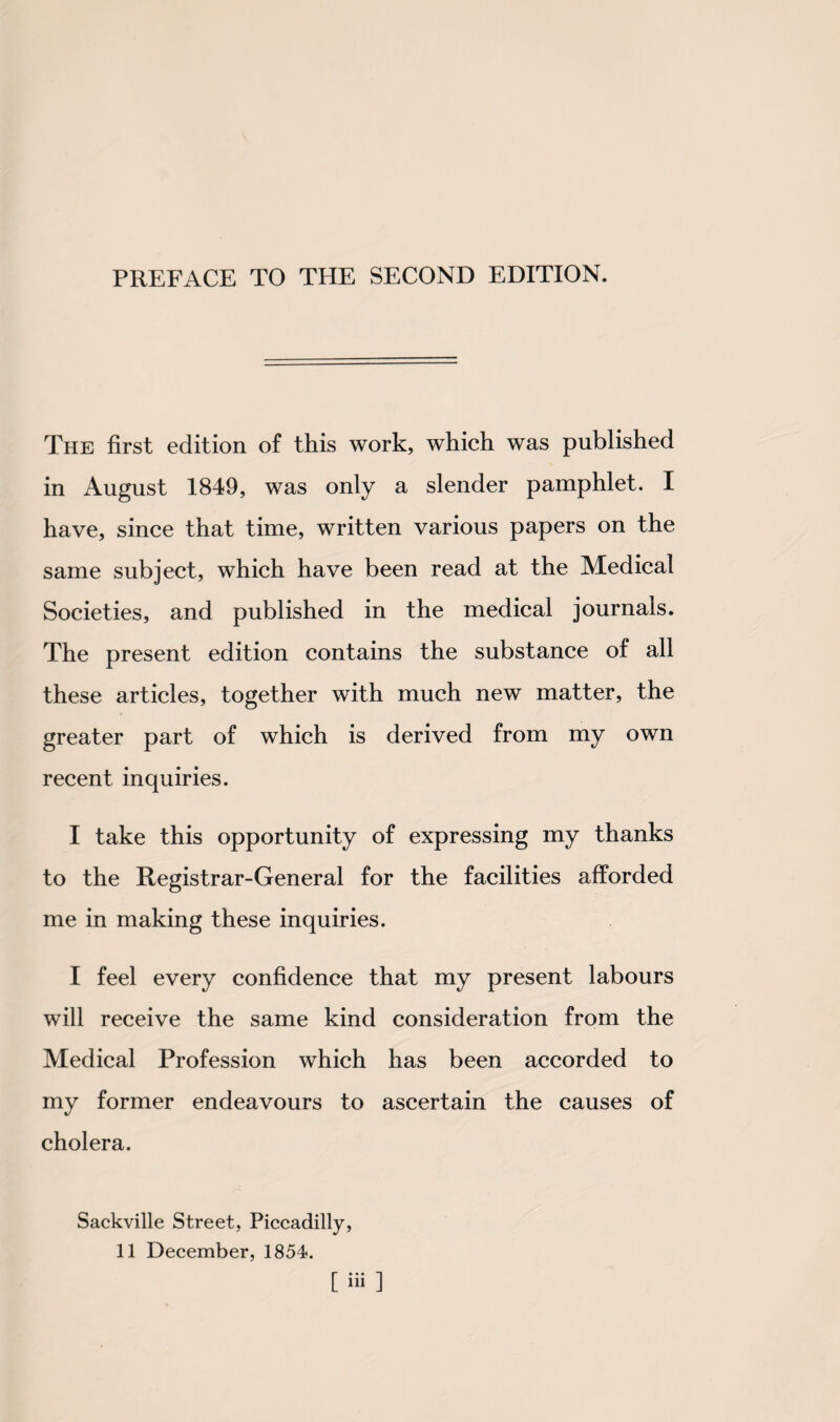 PREFACE TO THE SECOND EDITION. The first edition of this work, which was published in August 1849, was only a slender pamphlet. I have, since that time, written various papers on the same subject, which have been read at the Medical Societies, and published in the medical journals. The present edition contains the substance of all these articles, together with much new matter, the greater part of which is derived from my own recent inquiries. I take this opportunity of expressing my thanks to the Registrar-General for the facilities afforded me in making these inquiries. I feel every confidence that my present labours will receive the same kind consideration from the Medical Profession which has been accorded to my former endeavours to ascertain the causes of cholera. Sackville Street, Piccadilly, 11 December, 1854. [iii]