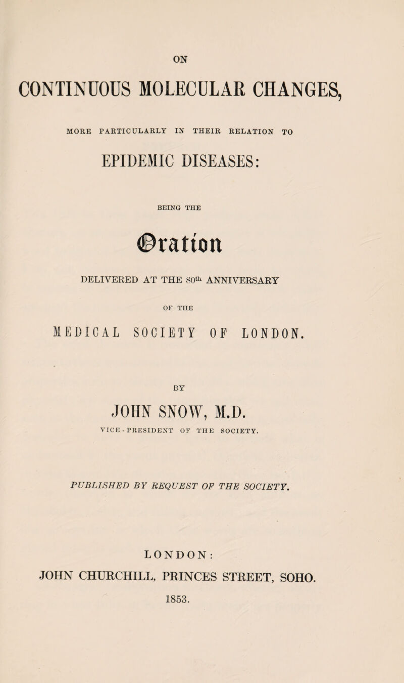 ON CONTINUOUS MOLECULAR CHANGES, MORE PARTICULARLY IN THEIR RELATION TO EPIDEMIC DISEASES: BEING THE Bratton DELIVERED AT THE 80th ANNIVERSARY OF THE MEDICAL SOCIETY OP LONDON. JOHN SNOW, M.D. VICE-PRESIDENT OF THE SOCIETY. PUBLISHED BY REQUEST OF THE SOCIETY. LONDON: JOHN CHURCHILL, PRINCES STREET, SOHO. 1853.