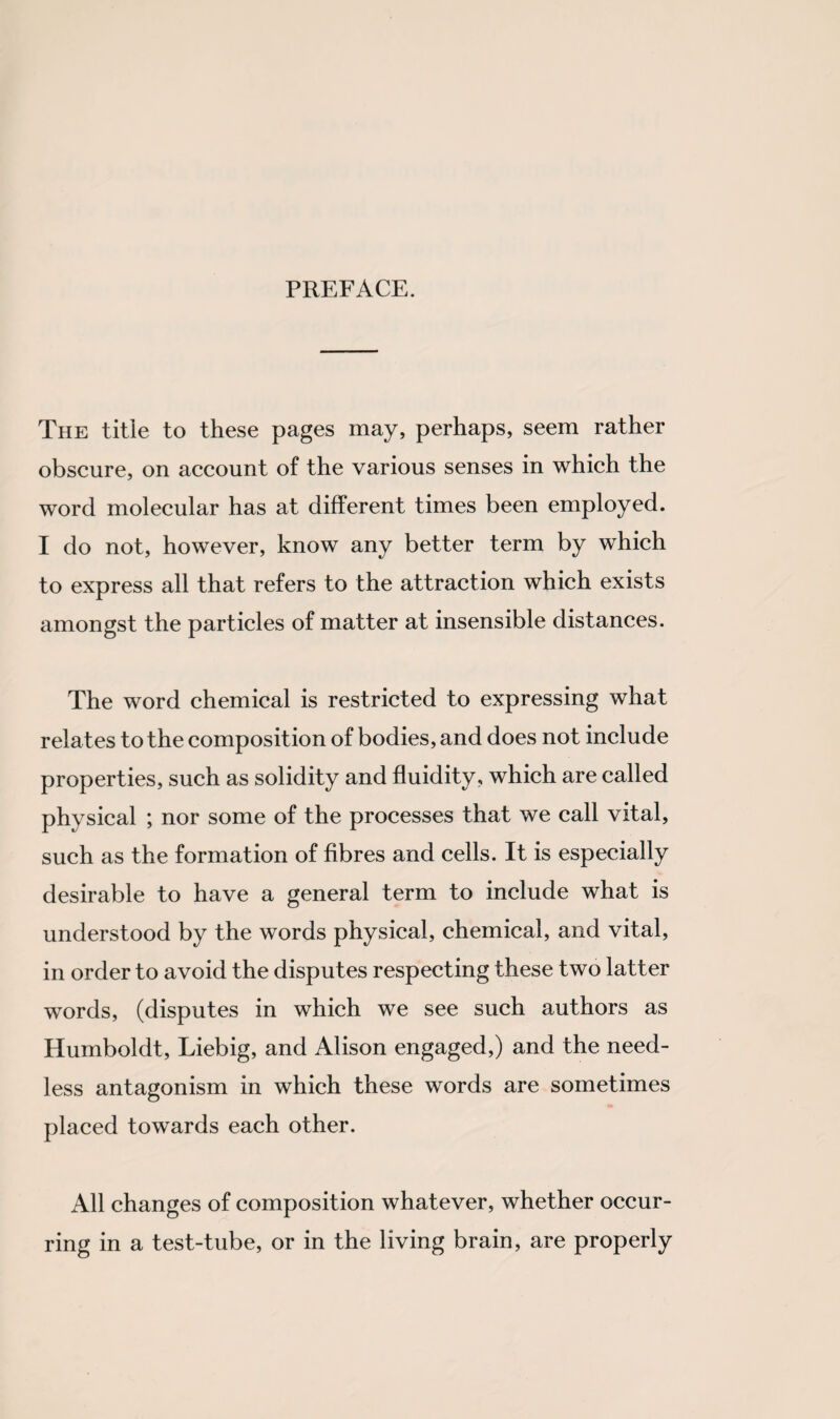PREFACE. The title to these pages may, perhaps, seem rather obscure, on account of the various senses in which the word molecular has at different times been employed. I do not, however, know any better term by which to express all that refers to the attraction which exists amongst the particles of matter at insensible distances. The word chemical is restricted to expressing what relates to the composition of bodies, and does not include properties, such as solidity and fluidity, which are called physical ; nor some of the processes that we call vital, such as the formation of fibres and cells. It is especially desirable to have a general term to include what is understood by the words physical, chemical, and vital, in order to avoid the disputes respecting these two latter words, (disputes in which we see such authors as Humboldt, Liebig, and Alison engaged,) and the need¬ less antagonism in which these words are sometimes placed towards each other. All changes of composition whatever, whether occur¬ ring in a test-tube, or in the living brain, are properly