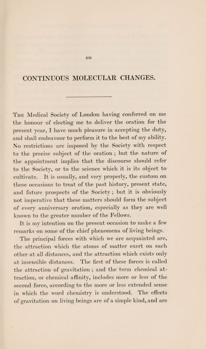CONTINUOUS MOLECULAR CHANGES. The Medical Society of London having conferred on me the honour of electing me to deliver the oration for the present year, I have much pleasure in accepting the duty, and shall endeavour to perform it to the best of my ability. No restrictions are imposed by the Society with respect to the precise subject of the oration ; but the nature of the appointment implies that the discourse should refer to the Society, or to the science which it is its object to cultivate. It is usually, and very properly, the custom on these occasions to treat of the past history, present state, and future prospects of the Society ; but it is obviously not imperative that these matters should form the subject of every anniversary oration, especially as they are well known to the greater number of the Fellows. It is my intention on the present occasion to make a few remarks on some of the chief phenomena of living beings. The principal forces with which we are acquainted are, the attraction which the atoms of matter exert on each other at all distances, and the attraction which exists only at insensible distances. The first of these forces is called the attraction of gravitation ; and the term chemical at¬ traction, or chemical affinity, includes more or less of the second force, according to the more or less extended sense in which the word chemistry is understood. The effects of gravitation on living beings are of a simple kind, and are