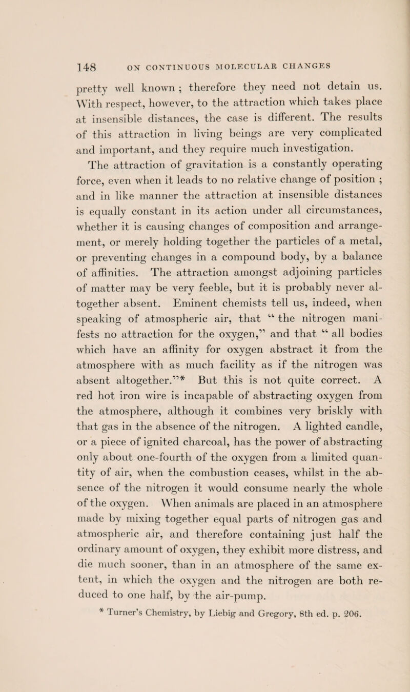 pretty well known ; therefore they need not detain us. With respect, however, to the attraction which takes place at insensible distances, the case is different. The results of this attraction in living beings are very complicated and important, and they require much investigation. The attraction of gravitation is a constantly operating force, even when it leads to no relative change of position ; and in like manner the attraction at insensible distances is equally constant in its action under all circumstances, whether it is causing changes of composition and arrange¬ ment, or merely holding together the particles of a metal, or preventing changes in a compound body, by a balance of affinities. The attraction amongst adjoining particles of matter may be very feeble, but it is probably never al¬ together absent. Eminent chemists tell us, indeed, when speaking of atmospheric air, that <,t the nitrogen mani¬ fests no attraction for the oxygen,1’ and that “ all bodies which have an affinity for oxygen abstract it from the atmosphere with as much facility as if the nitrogen was absent altogether.11* But this is not quite correct. A red hot iron wire is incapable of abstracting oxygen from the atmosphere, although it combines very briskly with that gas in the absence of the nitrogen. A lighted candle, or a piece of ignited charcoal, has the power of abstracting only about one-fourth of the oxygen from a limited quan¬ tity of air, when the combustion ceases, whilst in the ab¬ sence of the nitrogen it would consume nearly the whole of the oxygen. When animals are placed in an atmosphere made by mixing together equal parts of nitrogen gas and atmospheric air, and therefore containing just half the ordinary amount of oxygen, they exhibit more distress, and die much sooner, than in an atmosphere of the same ex¬ tent, in which the oxygen and the nitrogen are both re¬ duced to one half, by the air-pump. * 1 urner’s Chemistry, by Liebig and Gregory, 8th ed. p. 206.